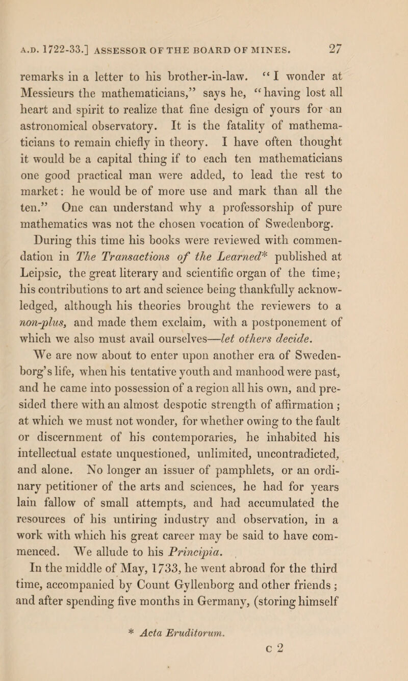 remarks in a letter to his brother-in-law. “ I wonder at Messieurs the mathematicians,” says he, “having lost all heart and spirit to realize that fine design of yours for an astronomical observatory. It is the fatality of mathema¬ ticians to remain chiefly in theory. I have often thought it would be a capital thing if to each ten mathematicians one good practical man were added, to lead the rest to market: he would be of more use and mark than all the ten.” One can understand why a professorship of pure mathematics was not the chosen vocation of Swedenborg. During this time his books were reviewed with commen¬ dation in The Transactions of the Learned* published at Leipsic, the great literary and scientific organ of the time; his contributions to art and science being thankfully acknow¬ ledged, although his theories brought the reviewers to a non-plus, and made them exclaim, with a postponement of which we also must avail ourselves—let others decide. We are now about to enter upon another era of Sweden¬ borg’s life, when his tentative youth and manhood were past, and he came into possession of a region all his own, and pre¬ sided there with an almost despotic strength of affirmation ; at which we must not wonder, for whether owing to the fault or discernment of his contemporaries, he inhabited his intellectual estate unquestioned, unlimited, uncontradicted, and alone. No longer an issuer of pamphlets, or an ordi¬ nary petitioner of the arts and sciences, he had for years lain fallow of small attempts, and had accumulated the resources of his untiring industry and observation, in a work with which his great career may be said to have com¬ menced. We allude to his Principia. In the middle of May, 1733, he went abroad for the third time, accompanied by Count Gyllenborg and other friends ; and after spending five months in Germany, (storing himself * Acta Eruditorum.