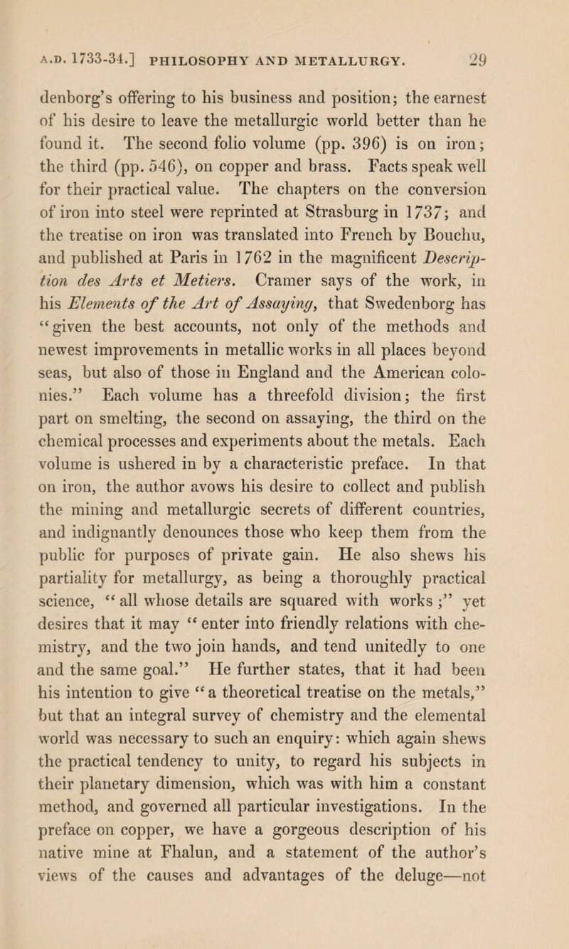 denborg’s offering to his business and position; the earnest of his desire to leave the metallurgic world better than he found it. The second folio volume (pp. 396) is on iron; the third (pp. 546), on copper and brass. Facts speak well for their practical value. The chapters on the conversion of iron into steel were reprinted at Strasburg in 1737; and the treatise on iron was translated into French by Bouchu, and published at Paris in 1762 in the magnificent Descrip¬ tion des Arts et Metiers. Cramer says of the work, in his Elements of the Art of Assaying, that Swedenborg has “given the best accounts, not only of the methods and newest improvements in metallic works in all places beyond seas, but also of those in England and the American colo¬ nies.” Each volume has a threefold division; the first part on smelting, the second on assaying, the third on the chemical processes and experiments about the metals. Each volume is ushered in by a characteristic preface. In that on iron, the author avows his desire to collect and publish the mining and metallurgic secrets of different countries, and indignantly denounces those who keep them from the public for purposes of private gain. He also shews his partiality for metallurgy, as being a thoroughly practical science, “ all whose details are squared with works ;” yet desires that it may “ enter into friendly relations with che- mistr}7, and the two join hands, and tend unitedly to one and the same goal.” He further states, that it had been his intention to give “a theoretical treatise on the metals,” but that an integral survey of chemistry and the elemental world was necessary to such an enquiry: which again shews the practical tendency to unity, to regard his subjects in their planetary dimension, which was with him a constant method, and governed all particular investigations. In the preface on copper, we have a gorgeous description of his native mine at Fhalun, and a statement of the author’s views of the causes and advantages of the deluge—not