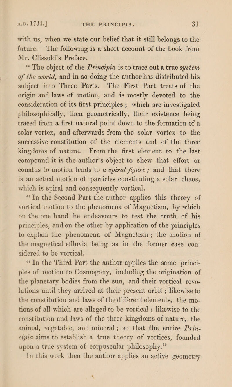 with us, when we state our belief that it still belongs to the future. The following is a short account of the book from Mr. Clissold’s Preface. “ The object of the Principia is to trace out a true system of the world, and in so doing the author has distributed his subject into Three Parts. The First Part treats of the origin and laws of motion, and is mostly devoted to the consideration of its first principles ; which are investigated philosophically, then geometrically, their existence being traced from a first natural point down to the formation of a solar vortex, and afterwards from the solar vortex to the successive constitution of the elements and of the three kingdoms of nature. From the first element to the last compound it is the author’s object to shew that effort or conatus to motion tends to a spiral figure ; and that there is an actual motion of particles constituting a solar chaos, which is spiral and consequently vortical. “ In the Second Part the author applies this theory of vortical motion to the phenomena of Magnetism, by which on the one hand he endeavours to test the truth of his principles, and on the other by application of the principles to explain the phenomena of Magnetism; the motion of the magnetical effluvia being as in the former case con¬ sidered to be vortical. “ In the Third Part the author applies the same princi¬ ples of motion to Cosmogony, including the origination of the planetary bodies from the sun, and their vortical revo¬ lutions until they arrived at their present orbit; likewise to the constitution and laws of the different elements, the mo¬ tions of all which are alleged to be vortical; likewise to the constitution and laws of the three kingdoms of nature, the animal, vegetable, and mineral; so that the entire Prin¬ cipia aims to establish a true theory of vortices, founded upon a true system of corpuscular philosophy.” In this work then the author applies an active geometry