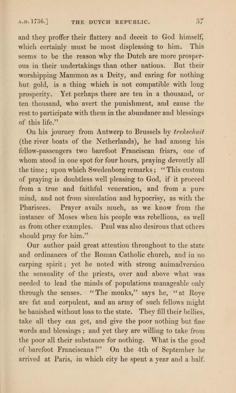 and they proffer their flattery and deceit to God himself, which certainly must be most displeasing to him. This seems to be the reason why the Dutch are more prosper¬ ous in their undertakings than other nations. But their worshipping Mammon as a Deity, and caring for nothing but gold, is a thing which is not compatible with long prosperity. Yet perhaps there are ten in a thousand, or ten thousand, who avert the punishment, and cause the rest to participate with them in the abundance and blessings of this life.5’ On his journey from Antwerp to Brussels by trekschuit (the river boats of the Netherlands), he had among his fellow-passengers two barefoot Franciscan friars, one of whom stood in one spot for four hours, praying devoutly all the time; upon which Swedenborg remarks; “ This custom of praying is doubtless well pleasing to God, if it proceed from a true and faithful veneration, and from a pure mind, and not from simulation and hypocrisy, as with the Pharisees. Prayer avails much, as we know from the instance of Moses when his people was rebellious, as well as from other examples. Paul was also desirous that others should pray for him.” Our author paid great attention throughout to the state and ordinances of the Roman Catholic church, and in no carping spirit; yet he noted with strong animadversion the sensuality of the priests, over and above what was needed to lead the minds of populations manageable only through the senses. “The monks,” says he, “at Rove are fat and corpulent, and an army of such fellows might be banished without loss to the state. They fill their bellies, take all they can get, and give the poor nothing but fine words and blessings ; and yet they are willing to take from the poor all their substance for nothing. What is the good of barefoot Franciscans ?” On the 4th of September he arrived at Paris, in which city he spent a year and a half.