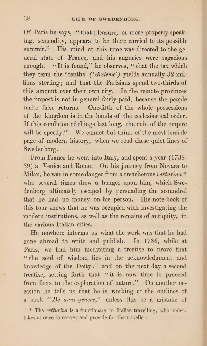 Of Paris he says, “ that pleasure, or more properly speak¬ ing, sensuality, appears to be there carried to its possible summit.” His mind at this time was directed to the ge¬ neral state of France, and his auguries were sagacious enough. “It is found,” he observes, “that the tax which they term the f tenths’ (‘ dixieme’) yields annually 32 mil¬ lions sterling; and that the Parisians spend two-thirds of this amount over their own city. In the remote provinces the impost is not in general fairly paid, because the people make false returns. One-fifth of the whole possessions of the kingdom is in the hands of the ecclesiastical order. If this condition of things last long, the ruin of the empire will be speedy.” We cannot but think of the most terrible page of modern history, when we read these quiet lines of Swedenborg. From France he went into Italy, and spent a year (1738- 39) at Venice and Rome. On his journey from Novara to Milan, he was in some danger from a treacherous vetturino,* who several times drew a hanger upon him, which Swe¬ denborg ultimately escaped by persuading the scoundrel that he had no money on his person. His note-book of this tour shews that he was occupied with investigating the modern institutions, as well as the remains of antiquity, in the various Italian cities. He nowhere informs us what the work was that he had gone abroad to write and publish. In 1736, while at Paris, we find him meditating a treatise to prove that “ the soul of wisdom lies in the acknowledgment and knowledge of the Deity ;” and on the next day a second treatise, setting forth that “it is now time to proceed from facts to the exploration of nature.” On another oc¬ casion he tells us that he is working at the outlines of a book ((De anni genere,” unless this be a mistake of * The vetturino is a functionary in Italian travelling, who under¬ takes at once to convey and provide for the traveller.