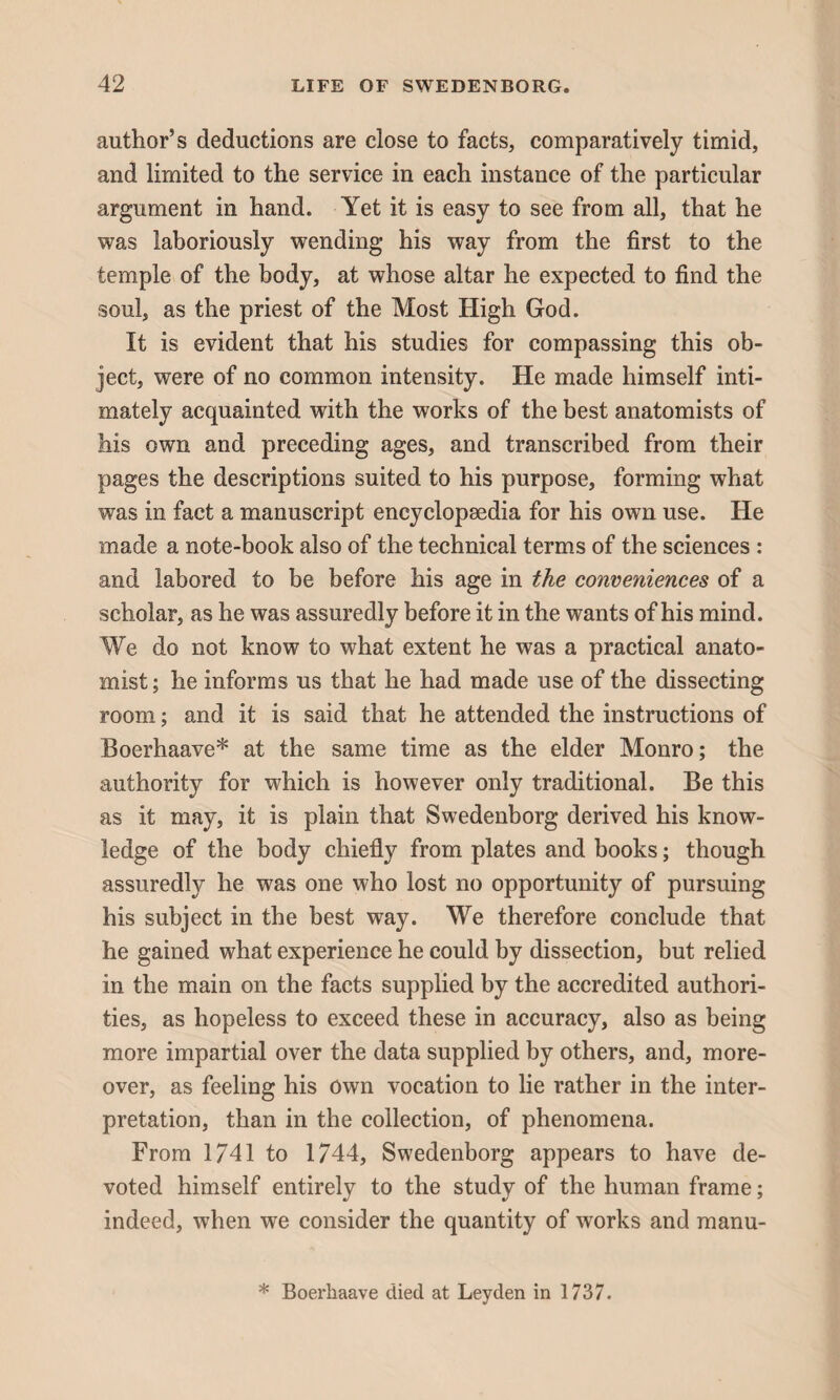 author’s deductions are close to facts, comparatively timid, and limited to the service in each instance of the particular argument in hand. Yet it is easy to see from all, that he was laboriously wending his way from the first to the temple of the body, at whose altar he expected to find the soul, as the priest of the Most High God. It is evident that his studies for compassing this ob¬ ject, were of no common intensity. He made himself inti¬ mately acquainted with the works of the best anatomists of his own and preceding ages, and transcribed from their pages the descriptions suited to his purpose, forming what was in fact a manuscript encyclopaedia for his own use. He made a note-book also of the technical terms of the sciences : and labored to be before his age in the conveniences of a scholar, as he was assuredly before it in the wants of his mind. We do not know to what extent he was a practical anato¬ mist; he informs us that he had made use of the dissecting room; and it is said that he attended the instructions of Boerhaave* at the same time as the elder Monro; the authority for which is however only traditional. Be this as it may, it is plain that Swedenborg derived his know¬ ledge of the body chiefly from plates and books; though assuredly he was one who lost no opportunity of pursuing his subject in the best way. We therefore conclude that he gained what experience he could by dissection, but relied in the main on the facts supplied by the accredited authori¬ ties, as hopeless to exceed these in accuracy, also as being more impartial over the data supplied by others, and, more¬ over, as feeling his Own vocation to lie rather in the inter¬ pretation, than in the collection, of phenomena. From 1741 to 1744, Swedenborg appears to have de¬ voted himself entirely to the study of the human frame; indeed, when we consider the quantity of works and manu- * Boerhaave died at Leyden in 1737.