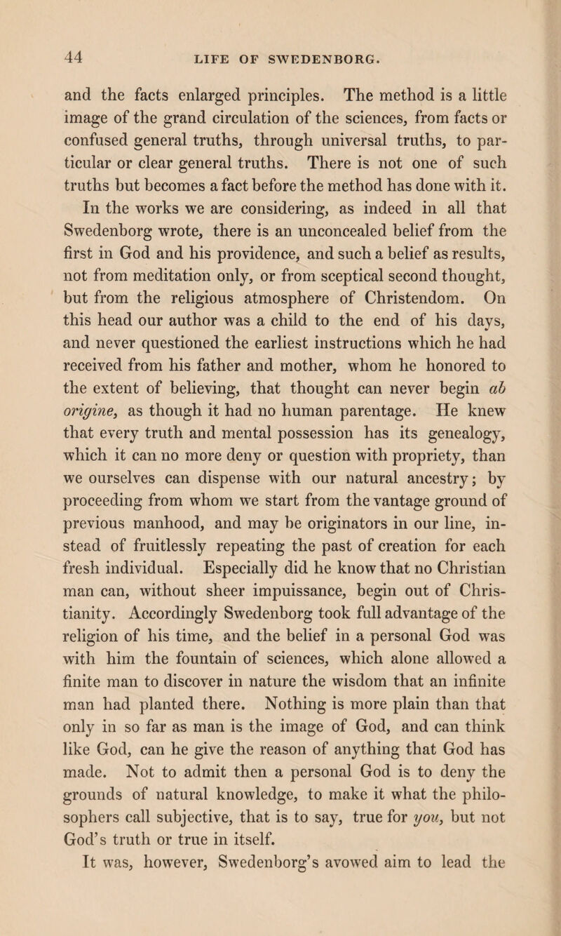 and the facts enlarged principles. The method is a little image of the grand circulation of the sciences, from facts or confused general truths, through universal truths, to par¬ ticular or clear general truths. There is not one of such truths but becomes a fact before the method has done with it. In the works we are considering, as indeed in all that Swedenborg wrote, there is an unconcealed belief from the first in God and his providence, and such a belief as results, not from meditation only, or from sceptical second thought, but from the religious atmosphere of Christendom. On this head our author was a child to the end of his days, and never questioned the earliest instructions which he had received from his father and mother, whom he honored to the extent of believing, that thought can never begin ah origine, as though it had no human parentage. He knew that every truth and mental possession has its genealogy, which it can no more deny or question with propriety, than we ourselves can dispense with our natural ancestry; by proceeding from whom we start from the vantage ground of previous manhood, and may he originators in our line, in¬ stead of fruitlessly repeating the past of creation for each fresh individual. Especially did he know that no Christian man can, without sheer impuissance, begin out of Chris¬ tianity. Accordingly Swedenborg took full advantage of the religion of his time, and the belief in a personal God was with him the fountain of sciences, which alone allowed a finite man to discover in nature the wisdom that an infinite man had planted there. Nothing is more plain than that only in so far as man is the image of God, and can think like God, can he give the reason of anything that God has made. Not to admit then a personal God is to deny the grounds of natural knowledge, to make it what the philo¬ sophers call subjective, that is to say, true for you, but not God’s truth or true in itself. It was, however, Swedenborg’s avowed aim to lead the