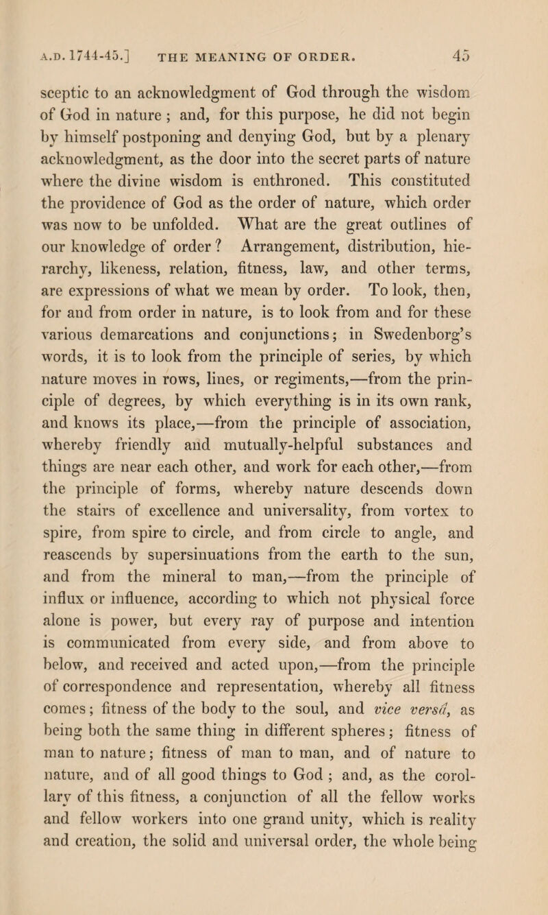 sceptic to an acknowledgment of God through the wisdom of God in nature ; and, for this purpose, he did not begin by himself postponing and denying God, but by a plenary acknowledgment, as the door into the secret parts of nature where the divine wisdom is enthroned. This constituted the providence of God as the order of nature, which order was now to be unfolded. What are the great outlines of our knowledge of order ? Arrangement, distribution, hie¬ rarchy, likeness, relation, fitness, law, and other terms, are expressions of what we mean by order. To look, then, for and from order in nature, is to look from and for these various demarcations and conjunctions; in Swedenborg’s words, it is to look from the principle of series, by which nature moves in rows, lines, or regiments,—from the prin¬ ciple of degrees, by which everything is in its own rank, and knows its place,—from the principle of association, whereby friendly and mutually-helpful substances and things are near each other, and work for each other,—from the principle of forms, whereby nature descends down the stairs of excellence and universality, from vortex to spire, from spire to circle, and from circle to angle, and reascends by supersinuations from the earth to the sun, and from the mineral to man,—from the principle of influx or influence, according to which not physical force alone is power, but every ray of purpose and intention is communicated from every side, and from above to below, and received and acted upon,—from the principle of correspondence and representation, whereby all fitness comes; fitness of the body to the soul, and vice versa, as being both the same thing in different spheres; fitness of man to nature; fitness of man to man, and of nature to nature, and of all good things to God ; and, as the corol¬ lary of this fitness, a conjunction of all the fellow works and fellow workers into one grand unity, which is reality and creation, the solid and universal order, the whole being