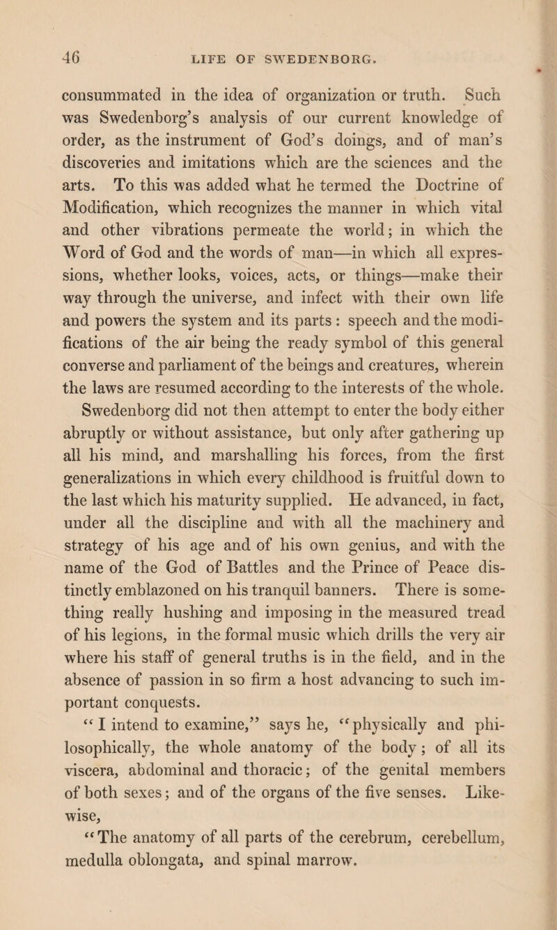 consummated in the idea of organization or truth. Such was Swedenborg’s analysis of our current knowledge of order, as the instrument of God’s doings, and of man’s discoveries and imitations which are the sciences and the arts. To this was added what he termed the Doctrine of Modification, which recognizes the manner in which vital and other vibrations permeate the world; in which the Word of God and the words of man—in which all expres¬ sions, whether looks, voices, acts, or things—make their way through the universe, and infect with their own life and powers the system and its parts : speech and the modi¬ fications of the air being the ready symbol of this general converse and parliament of the beings and creatures, wherein the laws are resumed according to the interests of the whole. Swedenborg did not then attempt to enter the body either abruptly or without assistance, but only after gathering up all his mind, and marshalling his forces, from the first generalizations in which every childhood is fruitful down to the last which his maturity supplied. He advanced, in fact, under all the discipline and with all the machinery and strategy of his age and of his own genius, and with the name of the God of Battles and the Prince of Peace dis¬ tinctly emblazoned on his tranquil banners. There is some¬ thing really hushing and imposing in the measured tread of his legions, in the formal music which drills the very air where his staff of general truths is in the field, and in the absence of passion in so firm a host advancing to such im¬ portant conquests. “ I intend to examine,” says he, “physically and phi¬ losophically, the whole anatomy of the body; of all its viscera, abdominal and thoracic; of the genital members of both sexes; and of the organs of the five senses. Like¬ wise, “The anatomy of all parts of the cerebrum, cerebellum, medulla oblongata, and spinal marrow.