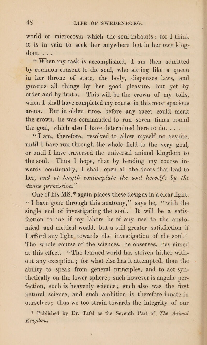 world or microcosm which the soul inhabits; for I think it is in vain to seek her anywhere but in her own king¬ dom. . . . “ When my task is accomplished, I am then admitted by common consent to the soul, who sitting like a queen in her throne of state, the body, dispenses laws, and governs all things by her good pleasure, but yet by order and by truth. This will be the crown of my toils, when I shall have completed my course in this most spacious arena. But in olden time, before any racer could merit the crown, he was commanded to run seven times round the goal, which also I have determined here to do. . . . “ I am, therefore, resolved to allow myself no respite, until I have run through the whole field to the very goal, or until I have traversed the universal animal kingdom to the soul. Thus I hope, that by bending my course in¬ wards continually, I shall open all the doors that lead to her, and at length contemplate the soul herself: by the divine permission.” One of his MS.* again places these designs in a clear light. “ I have gone through this anatomy,” says he, “with the single end of investigating the soul. It will be a satis¬ faction to me if my labors be of any use to the anato¬ mical and medical world, but a still greater satisfaction if I afford any light towards the investigation of the soul.” The whole course of the sciences, he observes, has aimed at this effect. “ The learned world has striven hither with¬ out any exception ; for what else has it attempted, than the • ability to speak from general principles, and to act syn¬ thetically on the lower sphere; such however is angelic per¬ fection, such is heavenly science; such also was the first natural science, and such ambition is therefore innate in ourselves; thus we too strain towards the integrity of our * Published by Dr. Tafel as the Seventh Part of The Animal Kingdom.