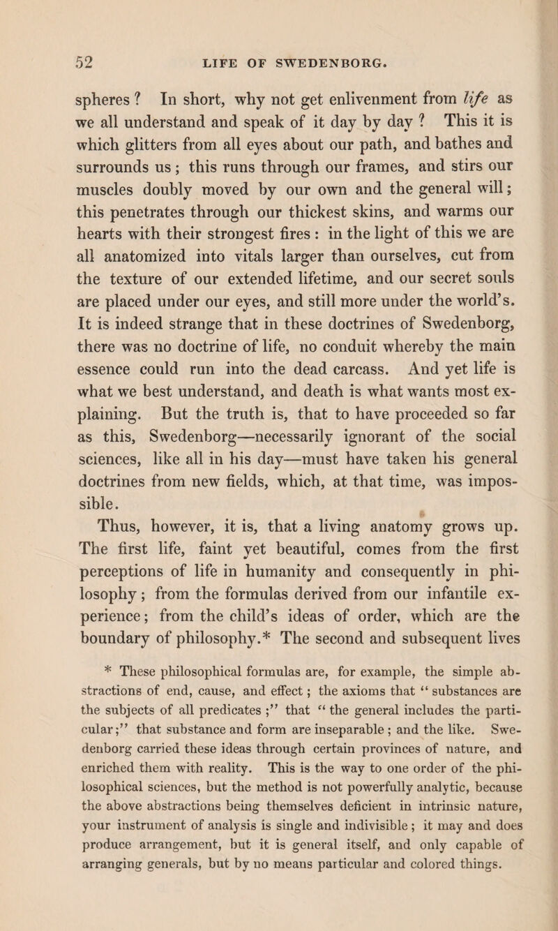 spheres ? In short, why not get enlivenment from life as we all understand and speak of it day by day ? This it is which glitters from all eyes about our path, and bathes and surrounds us; this runs through our frames, and stirs our muscles doubly moved by our own and the general will; this penetrates through our thickest skins, and warms our hearts with their strongest fires : in the light of this we are all anatomized into vitals larger than ourselves, cut from the texture of our extended lifetime, and our secret souls are placed under our eyes, and still more under the world’s. It is indeed strange that in these doctrines of Swedenborg, there was no doctrine of life, no conduit whereby the main essence could run into the dead carcass. And yet life is what we best understand, and death is what wants most ex¬ plaining. But the truth is, that to have proceeded so far as this, Swedenborg—necessarily ignorant of the social sciences, like all in his day—must have taken his general doctrines from new fields, which, at that time, was impos¬ sible. Thus, however, it is, that a living anatomy grows up. The first life, faint yet beautiful, comes from the first perceptions of life in humanity and consequently in phi¬ losophy ; from the formulas derived from our infantile ex¬ perience ; from the child’s ideas of order, which are the boundary of philosophy.* The second and subsequent lives * These philosophical formulas are, for example, the simple ab¬ stractions of end, cause, and effect; the axioms that “ substances are the subjects of all predicates that “ the general includes the parti¬ cular that substance and form are inseparable ; and the like. Swe¬ denborg carried these ideas through certain provinces of nature, and enriched them with reality. This is the way to one order of the phi¬ losophical sciences, but the method is not powerfully analytic, because the above abstractions being themselves deficient in intrinsic nature, your instrument of analysis is single and indivisible; it may and does produce arrangement, but it is general itself, and only capable of arranging generals, but by no means particular and colored things.