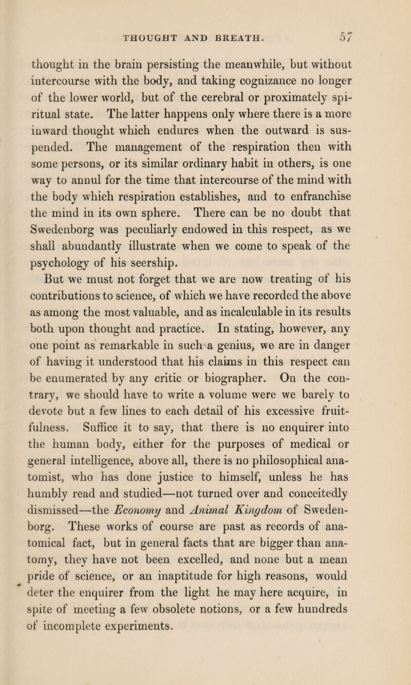 thought in the brain persisting the meanwhile, but without intercourse with the body, and taking cognizance no longer of the lower world, but of the cerebral or proximately spi¬ ritual state. The latter happens only where there is a more inward thought which endures when the outward is sus¬ pended. The management of the respiration then with some persons, or its similar ordinary habit in others, is one way to annul for the time that intercourse of the mind with the body which respiration establishes, and to enfranchise the mind in its own sphere. There can be no doubt that Swedenborg was peculiarly endowed in this respect, as we shall abundantly illustrate when we come to speak of the psychology of his seership. But we must not forget that we are now treating of his contributions to science, of which we have recorded the above as among the most valuable, and as incalculable in its results both upon thought and practice. In stating, however, any one point as remarkable in such a genius, we are in danger of having it understood that his claims in this respect can be enumerated by any critic or biographer. On the con¬ trary, we should have to write a volume were we barely to devote but a few lines to each detail of his excessive fruit¬ fulness. Suffice it to say, that there is no enquirer into the human body, either for the purposes of medical or general intelligence, above all, there is no philosophical ana¬ tomist, who has done justice to himself, unless he has humbly read and studied—not turned over and conceitedly dismissed—the Economy and Animal Kingdom of Sweden¬ borg. These works of course are past as records of ana¬ tomical fact, but in general facts that are bigger than ana¬ tomy, they have not been excelled, and none but a mean pride of science, or an inaptitude for high reasons, would deter the enquirer from the light he may here acquire, in spite of meeting a few obsolete notions, or a few hundreds of incomplete experiments.