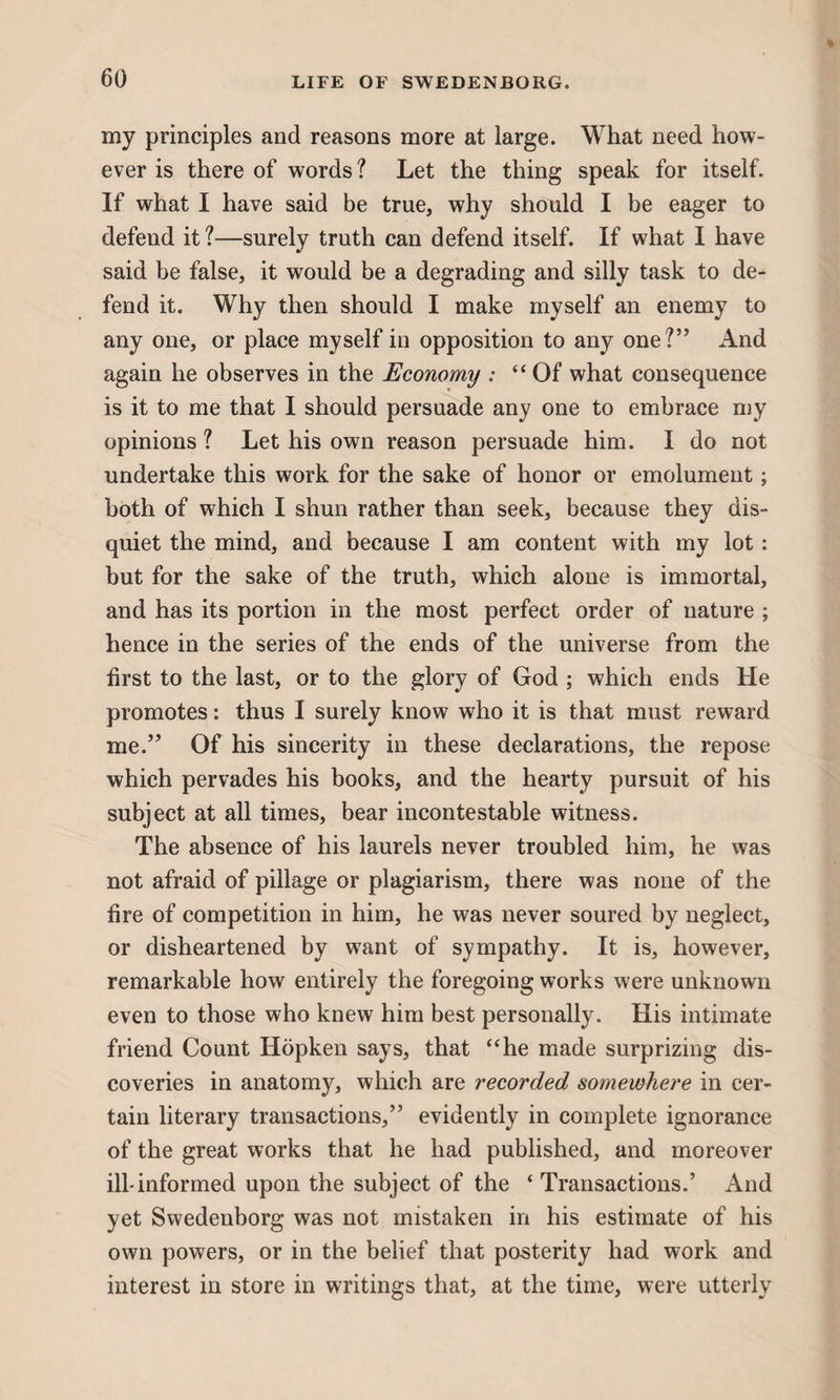 my principles and reasons more at large. What need how¬ ever is there of words ? Let the thing speak for itself. If what I have said be true, why should I be eager to defend it?—surely truth can defend itself. If what I have said be false, it would be a degrading and silly task to de¬ fend it. Why then should I make myself an enemy to any one, or place myself in opposition to any one?” And again he observes in the Economy : “Of what consequence is it to me that I should persuade any one to embrace my opinions ? Let his own reason persuade him. I do not undertake this work for the sake of honor or emolument; both of which I shun rather than seek, because they dis¬ quiet the mind, and because I am content with my lot: but for the sake of the truth, which alone is immortal, and has its portion in the most perfect order of nature ; hence in the series of the ends of the universe from the first to the last, or to the glory of God ; which ends He promotes: thus I surely know who it is that must reward me.” Of his sincerity in these declarations, the repose which pervades his books, and the hearty pursuit of his subject at all times, bear incontestable witness. The absence of his laurels never troubled him, he was not afraid of pillage or plagiarism, there was none of the fire of competition in him, he was never soured by neglect, or disheartened by want of sympathy. It is, however, remarkable how entirely the foregoing works were unknown even to those who knew him best personally. His intimate friend Count Hopken says, that “he made surprizing dis¬ coveries in anatomy, which are recorded somewhere in cer¬ tain literary transactions,” evidently in complete ignorance of the great works that he had published, and moreover ill-informed upon the subject of the ‘ Transactions.’ And yet Swedenborg was not mistaken in his estimate of his own powers, or in the belief that posterity had work and interest in store in writings that, at the time, were utterly