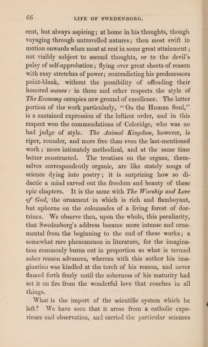 cent, but always aspiring; at home in his thoughts, though voyaging through untravelled natures; then most swift in motion onwards when most at rest in some great attainment; not visibly subject to second thoughts, or to the devil’s palsy of self-approbation; flying over great sheets of reason with easy stretches of power; contradicting his predecessors point-blank, without the possibility of offending their honored manes : in these and other respects the style of The Economy occupies new ground of excellence. The latter portion of the work particularly, “ On the Human Soul,” is a sustained expression of the loftiest order, and in this respect won the commendations of Coleridge, who was no bad judge of style. The Animal Kingdom, however, is riper, rounder, and more free than even the last-mentioned work ; more intimately methodical, and at the same time better constructed. The treatises on the organs, them¬ selves correspondently organic, are like stately songs of science dying into poetry; it is surprizing how so di¬ dactic a mind carved out the freedom and beauty of these epic chapters. It is the same with The Worship and Love of God, the ornament in which is rich and flamboyant, but upborne on the colonnades of a living forest of doc¬ trines. We observe then, upon the whole, this peculiarity, that Swedenborg’s address became more intense and orna¬ mental from the beginning to the end of these works; a somewhat rare phenomenon in literature, for the imagina¬ tion commonly burns out in proportion as what is termed sober reason advances, whereas with this author his ima¬ gination was kindled at the torch of his reason, and never flamed forth freely until the soberness of his maturity had set it on fire from the wonderful love that couches in all things. What is the import of the scientific system which he left? We have seen that it arose from a catholic expe¬ rience and observation, and carried the particular sciences