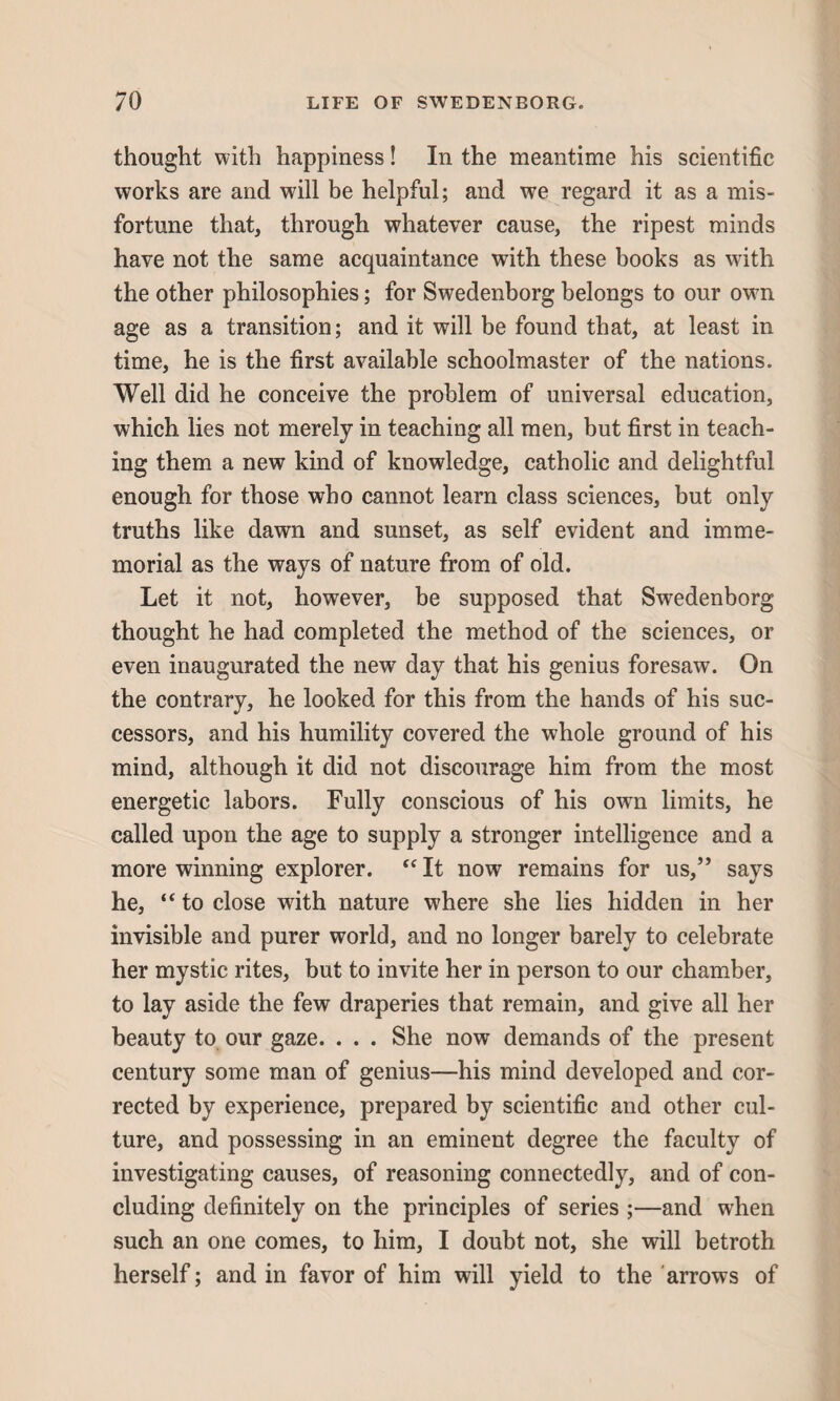 thought with happiness! In the meantime his scientific works are and will be helpful; and we regard it as a mis¬ fortune that, through whatever cause, the ripest minds have not the same acquaintance with these books as with the other philosophies; for Swedenborg belongs to our own age as a transition; and it will be found that, at least in time, he is the first available schoolmaster of the nations. Well did he conceive the problem of universal education, which lies not merely in teaching all men, but first in teach¬ ing them a new kind of knowledge, catholic and delightful enough for those who cannot learn class sciences, but only truths like dawn and sunset, as self evident and imme¬ morial as the ways of nature from of old. Let it not, however, be supposed that Swedenborg thought he had completed the method of the sciences, or even inaugurated the new day that his genius foresaw. On the contrary, he looked for this from the hands of his suc¬ cessors, and his humility covered the whole ground of his mind, although it did not discourage him from the most energetic labors. Fully conscious of his own limits, he called upon the age to supply a stronger intelligence and a more winning explorer. “ It now remains for us,” says he, “ to close with nature where she lies hidden in her invisible and purer world, and no longer barely to celebrate her mystic rites, but to invite her in person to our chamber, to lay aside the few draperies that remain, and give all her beauty to our gaze. . . . She now demands of the present century some man of genius—his mind developed and cor¬ rected by experience, prepared by scientific and other cul¬ ture, and possessing in an eminent degree the faculty of investigating causes, of reasoning connectedly, and of con¬ cluding definitely on the principles of series ;—and when such an one comes, to him, I doubt not, she will betroth herself; and in favor of him will yield to the arrows of