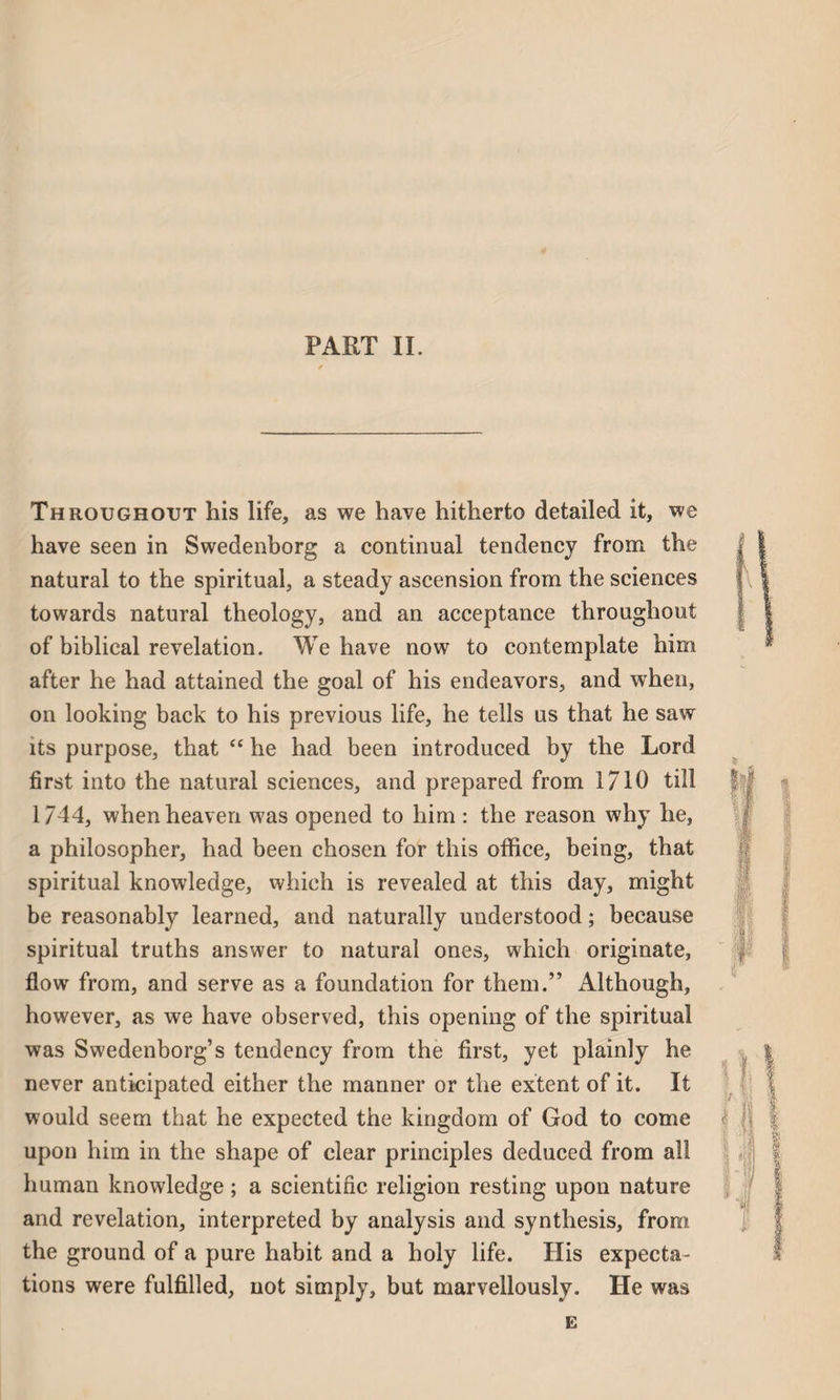 PART II. Throughout his life, as we have hitherto detailed it, we have seen in Swedenborg a continual tendency from the natural to the spiritual, a steady ascension from the sciences towards natural theology, and an acceptance throughout of biblical revelation. We have now7 to contemplate him after he had attained the goal of his endeavors, and when, on looking back to his previous life, he tells us that he saw its purpose, that “ he had been introduced by the Lord first into the natural sciences, and prepared from 1710 till 1744, when heaven w7as opened to him : the reason why he, a philosopher, had been chosen for this office, being, that spiritual knowledge, which is revealed at this day, might be reasonably learned, and naturally understood; because spiritual truths answer to natural ones, which originate, flow from, and serve as a foundation for them.” Although, however, as we have observed, this opening of the spiritual was Swedenborg’s tendency from the first, yet plainly he never anticipated either the manner or the extent of it. It would seem that he expected the kingdom of God to come upon him in the shape of clear principles deduced from all human knowledge; a scientific religion resting upon nature and revelation, interpreted by analysis and synthesis, from the ground of a pure habit and a holy life. His expecta¬ tions were fulfilled, not simply, but marvellously. He was E