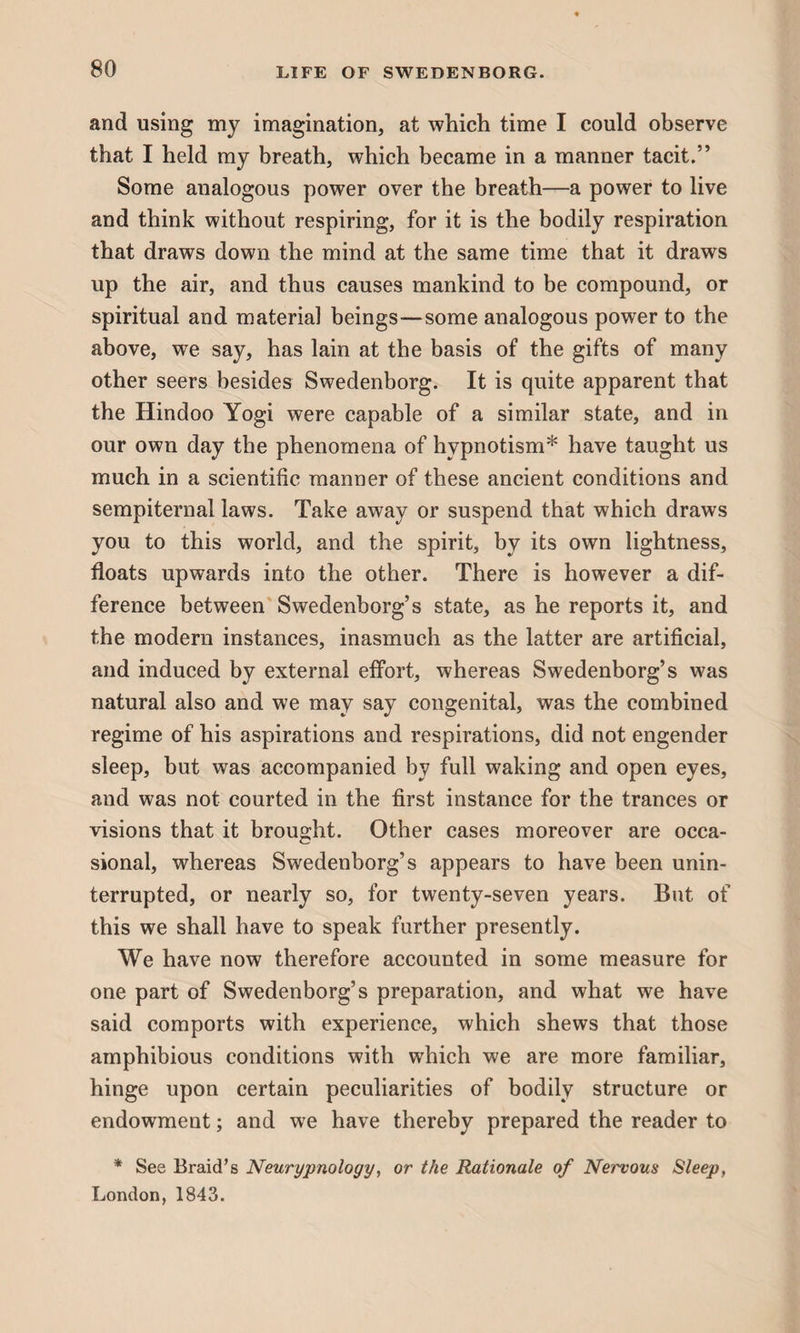 and using my imagination, at which time I could observe that I held my breath, which became in a manner tacit.” Some analogous power over the breath—a power to live and think without respiring, for it is the bodily respiration that draws down the mind at the same time that it draws up the air, and thus causes mankind to be compound, or spiritual and material beings—some analogous power to the above, we say, has lain at the basis of the gifts of many other seers besides Swedenborg. It is quite apparent that the Hindoo Yogi were capable of a similar state, and in our own day the phenomena of hypnotism* have taught us much in a scientific manner of these ancient conditions and sempiternal laws. Take away or suspend that which draws you to this world, and the spirit, by its own lightness, floats upwards into the other. There is however a dif¬ ference between Swedenborg’s state, as he reports it, and the modern instances, inasmuch as the latter are artificial, and induced by external effort, whereas Swedenborg’s was natural also and we may say congenital, was the combined regime of his aspirations and respirations, did not engender sleep, but was accompanied by full waking and open eyes, and was not courted in the first instance for the trances or visions that it brought. Other cases moreover are occa¬ sional, whereas Swedenborg’s appears to have been unin¬ terrupted, or nearly so, for twenty-seven years. But of this we shall have to speak further presently. We have now therefore accounted in some measure for one part of Swedenborg’s preparation, and what we have said comports with experience, which shews that those amphibious conditions with which we are more familiar, hinge upon certain peculiarities of bodily structure or endowment; and we have thereby prepared the reader to * See Braid’s Neurypnology, or the Rationale of Nervous Sleep, London,1843.