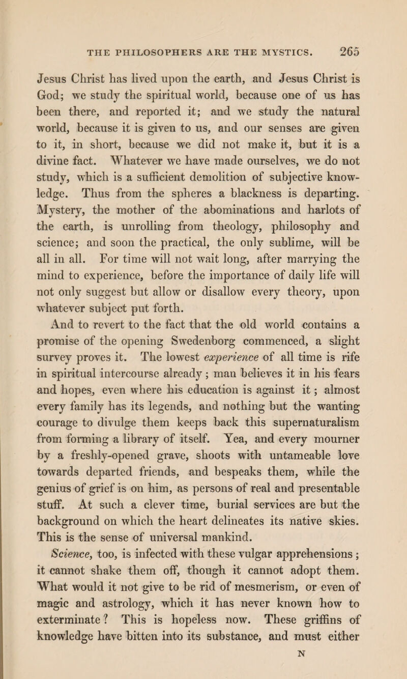 THE PHILOSOPHERS ARE THE MYSTICS. 2 65 Jesus Christ has lived upon the earth, and Jesus Christ is God; we study the spiritual world, because one of us has been there, and reported it; and we study the natural world, because it is given to us, and our senses are given to it, in short, because we did not make it, but it is a divine fact. Whatever we have made ourselves, we do not study, which is a sufficient demolition of subjective know¬ ledge. Thus from the spheres a blackness is departing. Mystery, the mother of the abominations and harlots of the earth, is unrolling from theology, philosophy and science; and soon the practical, the only sublime, will be all in all. For time will not wait long, after marrying the mind to experience, before the importance of daily life will not only suggest but allow or disallow every theory, upon -whatever subject put forth. iVnd to revert to the fact that the old world contains a promise of the opening Swedenborg commenced, a slight survey proves it. The lowest experience of all time is rife in spiritual intercourse already; man believes it in his fears and hopes, even where his education is against it; almost every family has its legends, and nothing but the wanting courage to divulge them keeps back this supernaturalism from forming a library of itself. Yea, and every mourner by a freshly-opened grave, shoots with untameable love towards departed friends, and bespeaks them, while the genius of grief is on him, as persons of real and presentable stuff. At such a clever time, burial services are but the background on which the heart delineates its native skies. This is the sense of universal mankind. Science, too, is infected with these vulgar apprehensions ; it cannot shake them off, though it cannot adopt them. What would it not give to be rid of mesmerism, or even of magic and astrology, which it has never known how to exterminate ? This is hopeless now. These griffins of knowledge have bitten into its substance, and must either N