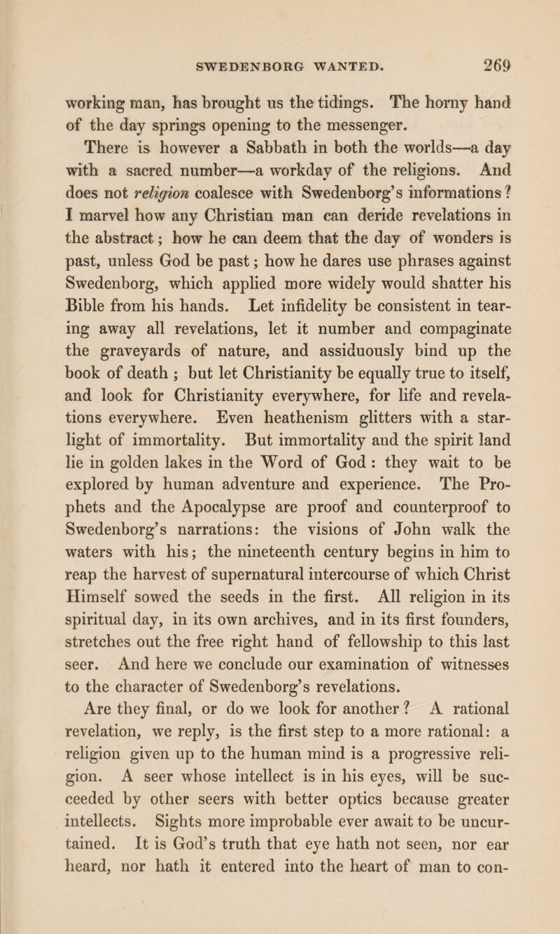 working man, has brought us the tidings. The horny hand of the day springs opening to the messenger. There is however a Sabbath in both the worlds—a day with a sacred number—a workday of the religions. And does not religion coalesce with Swedenborg’s informations? I marvel how any Christian man can deride revelations in the abstract; how he can deem that the day of wonders is past, unless God be past; how he dares use phrases against Swedenborg, which applied more widely would shatter his Bible from his hands. Let infidelity be consistent in tear¬ ing away all revelations, let it number and compaginate the graveyards of nature, and assiduously bind up the book of death ; but let Christianity be equally true to itself, and look for Christianity everywhere, for life and revela¬ tions everywhere. Even heathenism glitters with a star¬ light of immortality. But immortality and the spirit land lie in golden lakes in the Word of God : they wait to be explored by human adventure and experience. The Pro¬ phets and the Apocalypse are proof and counterproof to Swedenborg’s narrations: the visions of John walk the waters with his; the nineteenth century begins in him to reap the harvest of supernatural intercourse of which Christ Himself sowed the seeds in the first. All religion in its spiritual day, in its own archives, and in its first founders, stretches out the free right hand of fellowship to this last seer. And here we conclude our examination of witnesses to the character of Swedenborg’s revelations. Are they final, or do we look for another ? A rational revelation, we reply, is the first step to a more rational: a religion given up to the human mind is a progressive reli¬ gion. A seer whose intellect is in his eyes, will be suc¬ ceeded by other seers with better optics because greater intellects. Sights more improbable ever await to be uncur¬ tained. It is God’s truth that eye hath not seen, nor ear heard, nor hath it entered into the heart of man to con-