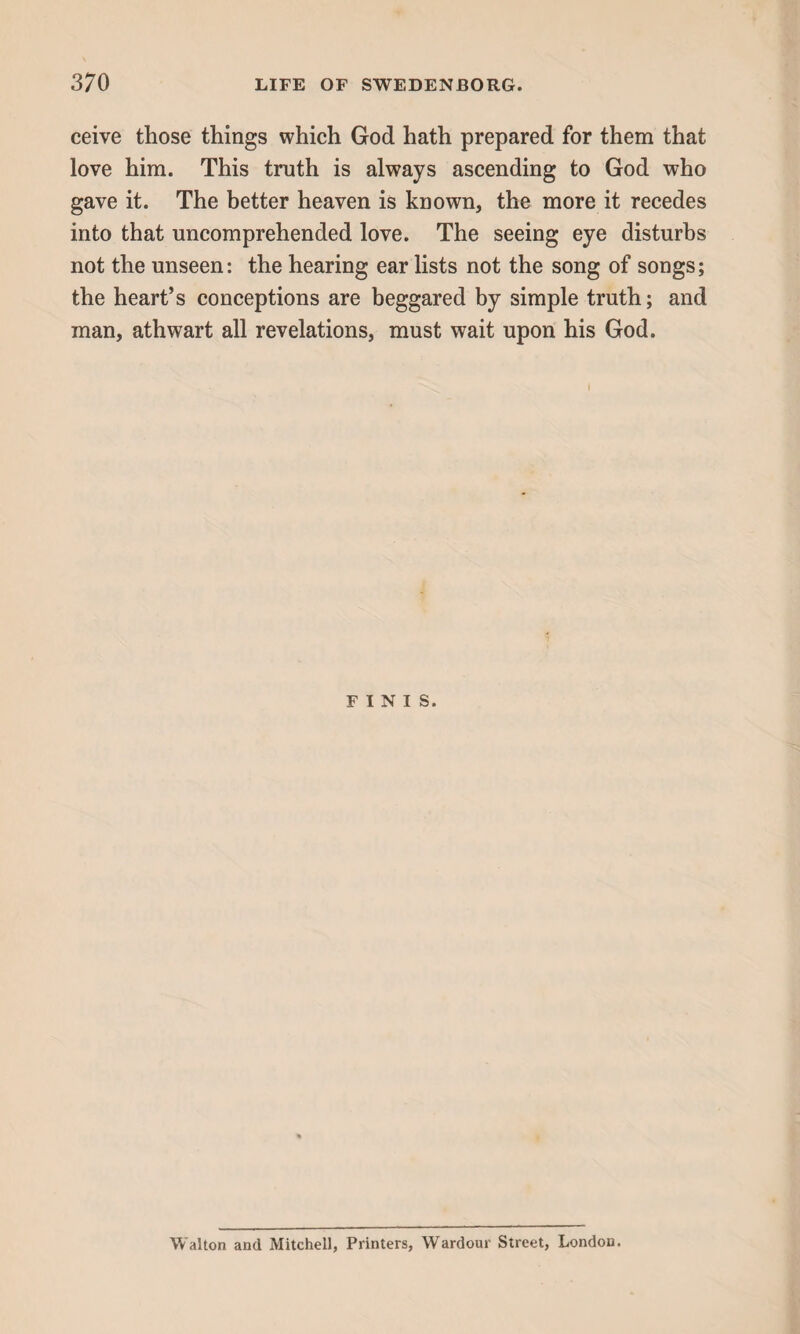 ceive those things which God hath prepared for them that love him. This truth is always ascending to God who gave it. The better heaven is known, the more it recedes into that uncomprehended love. The seeing eye disturbs not the unseen: the hearing ear lists not the song of songs; the heart’s conceptions are beggared by simple truth; and man, athwart all revelations, must wait upon his God. FINIS. Walton and Mitchell, Printers, Wardour Street, London.
