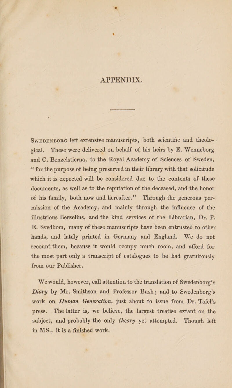APPENDIX. Swedenborg left extensive manuscripts, both scientific and theolo¬ gical. These were delivered on behalf of his heirs by E. Wenneborg and C. Benzelstierna, to the Royal Academy of Sciences of Sweden, “ for the purpose of being preserved in their library with that solicitude which it is expected will be considered due to the contents of these documents, as well as to the reputation of the deceased, and the honor of his family, both now and hereafter.’’ Through the generous per¬ mission of the Academy, and mainly through the influence of the illustrious Berzelius, and the kind services of the Librarian, Dr. P. E. Svedbom, many of these manuscripts have been entrusted to other hands, and lately printed in Germany and England. We do not recount them, because it would occupy much room, and afford for the most part only a transcript of catalogues to be had gratuitously from our Publisher. We would, however, call attention to the translation of Swedenborg’s Diary by Mr. Smithson and Professor Bush; and to Swedenborg’s work on Human Generation, just about to issue from Dr. Tafel’s press. The latter is, we believe, the largest treatise extant on the subject, and probably the only theory yet attempted. Though left in MS., it is a finished work.
