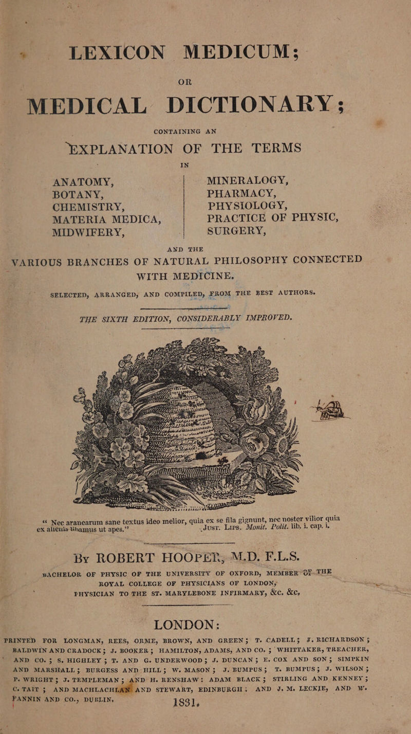 » LEXICON MEDICUM;- OR MEDICAL DICTIONARY ; CONTAINING AN “EXPLANATION OF THE TERMS IN ANATOMY, MINERALOGY, BOTANY, PHARMACY, CHEMISTRY, PHYSIOLOGY, MATERIA MEDICA, PRACTICE OF PHYSIC, MIDWIFERY, | SURGERY, AND THE VARIOUS BRANCHES OF NATURAL PHILOSOPHY CONNECTED WITH MEDICINE. SELECTED, ARRANGED, AND COMPILED), FROM THE BEST AUTHORS. on OBZ ~ 2 Beso “ Nec aranearum sane textus ideo melior, quia ex se fila gignunt, nec noster vilior quia eX alleuis tihamus ut apes.”’ _Jusr: Lips. Monit. Polit. lib, i, cap. 1. By ROBERT HOOPER, M.D. F.LS. pACHELOR OF PHYSIC OF THE UNIVERSITY OF OXFORD, MEMBER OFTHE ROYAL COLLEGE OF PHYSICIANS OF LONDON; ‘ FHYSICIAN TO THE ST. MARYLEBONE INFIRMARY, &amp;c. &amp;c, LONDON: PRINTED FOR LONGMAN, REES, ORME, BROWN, AND GREEN}; T. CADELL}$ J. RICHARDSON 3 BALDWIN AND CRADOCK; J. BOOKER; HAMILTON, ADAMS, AND CO. 3 WHITTAKER, TREACHER, AND CO. 3 S. HIGHLEY ; T. AND G. UNDERWOOD; J. DUNCAN}; E. COX AND SON; SIMPKIN AND MARSHALL; BURGESS AND HILL; W. MASON; J. BUMPUS; TT. BUMPUS; J- WILSON ; P. WRIGHT; J. TEMPLEMAN 3; AND H. RENSHAW: ADAM BLACK; STIRLING AND KENNEY , C. TAIT ; AND acetacu@liliea xp STEWART, EDINBURGH. AND J.M. LECKIE, AND Ws PANN AND CO.) DUBLIN, 1831, .