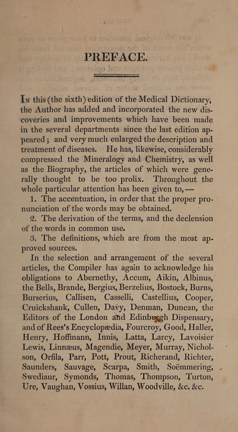 PREFACE. Iw this (the sith edition of the Medical Dretieiia Ys the Author has added and incorporated the new dis- ‘coveries and improvements which have been made in the several departments since the last edition ap- peared; and very much enlarged the description and treatment of diseases. He has, likewise, considerably compressed the Mineralogy and. Chemistry, as well as the Biography, the articles of which were gene- rally thought to be too prolix. ‘Throughout the whole particular attention has been given to, — 1. The accentuation, in order that the pyeper.pto- tale of the words may be obtained. . The derivation of the terms, and the declension of he words in common use. 8. The definitions, which are from the most ap- _ proved sources. In the selection and arrangement of the several articles, the Compiler has again to acknowledge his obligations to Abernethy, Accum, Aikin, Albinus, the Bells, Brande, Bergius, Berzelius, Bostock, Burns, Burserius, Callisen, Casselli, Castellius, Cooper, Cruickshank, Cullen, Davy, Denman, Duncan, the Editors of the London and Edinbuaggh Dispensary, and of Rees’s Encyclopedia, F’ourcroy, Good, Haller, Henry, Hoffmann, Innis, Latta, Larcy, Lavoisier Lewis, Linneus, Magendie, Meyer, Murray, Nichol- son, Orfila, Parr, Pott, Prout, Richerand, Richter, Saunders, Sauvage, Scarpa, Smith, Soémmering, Swediaur, Symonds, Thomas, Thompson, Turton, Ure, Vaughan, Vossius, Willan, Woodville, &c. &c.