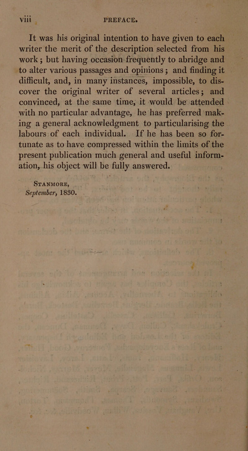 Vit , PREFACE. It was his original intention to have given to each — writer the merit of the description selected from his work ; but having occasion frequently to abridge and to alter various passages and opinions; and finding it — difficult, and, in many instances, impossible, to dis- cover the original writer of several articles; and convinced, at the same time, it would be’ attended . with no particular advantage, he has preferred mak- ing a general acknowledgment to particularising the labours of each individual. If he has been so for- tunate as to have compressed within the limits of the present publication much general and useful inform- ation, his object will be fully answered. STANMORE, September, 1830.