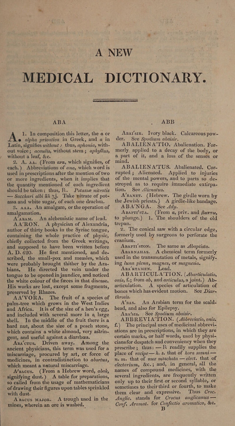 ABA 1. In composition this letter, the a or e alpha privativa in Greek, and a in Latin, signifies without : thus, aphonia, with- out voice; acawlis, without stem; aphyllus, without a leaf, &c. 2, A. aa. (From ava, which signifies, of each.) Abbreviations of ana, which word is used in prescriptions after the mention of two or more ingredients, when it implies that the quantity mentioned of each ingredient should be taken; thus, R. Potasse nitratis — Sacchari albi 44 33. ‘Take nitrate of pot- assa and white sugar, of each one drachm. 8. aaa. An amalgam, or the operation of amalgamation, A’anam. An alchemistic name of lead. AA’RON. A physician of Alexandria, author of thirty books in the Syriac tongue, containing the whole practice of physic, chiefly collected from the Greek writings, and supposed to have been written before A. D. 620. He first mentioned, and de- scribed, the small-pox and measles, which were probably brought thither by the Ara- bians. He directed the vein under the tongue to be opened in jaundice, and noticed the white colour of the feces in that disease, His works are lost, except some fragments, preserved by Rhazes. AA’/VORA. The fruit of a species of palm-tree which grows in the West Indies and Africa. Itis of the size of a hen’s egg, and included with several more in a large shell. In the middle of the fruit there is a hard nut, about the size of a peach stone, which contains a white almond, very astrin- gent, and useful against a diarrhcea. Aza’crus. Driven away. Among the ancient physicians, this term was used for a miscarriage, procured by art, or force of medicines, in contradistinction to abortus, which meant a natural miscarriage. A'zacus. (From a Hebrew word, abak, signifying dust.) A table for preparations, so called from the usage of mathematicians of drawing their figures upon tables sprinkled with dust. A’pacus Mason. A trough used in the mines, wherein an ore is washed. ABB Asarsir. Ivory black. Calcareous pow- der. See Spodium abaisir. ABALIENA‘TIO. Abalienation. For- merly applied to a decay of the body, or a part of it, and a loss of the senses or mind. ABALIENA’TUS. Abalienated. Cor- rupted ; Alienated. Applied to injuries of the mental powers, and to parts so de- stroyed as to require immediate extirpa- tion. See Alienatus. A’zanet. (Hebrew. The girdle worn by the Jewish priests.) A girdle-like bandage. ABA’NGA. See ddy. Apsarti/sta. (From a, priv. and Barre, to plunge.) 1. The shoulders of the old trepan. 2. The conical saw with a circular edge, formerly used by surgeons to perforate the cranium. Axapti’ston. The same as Abapiista. AsarnanaAs. A chemical term formerly used in the transmutation of metals, signify- ing luna plena, magnes, or magnesia. Apa’RTAMEN. Lead. - ABARTICULATION., (Abarticulatio, onis, f.; from ab, and arliculus, a joint.) Ab- articulation. A species of articulation of bones which has evident motion. See Diar- throsis. A’sas. An Arabian term for the scald- head, and also for Epilepsy. Axsa’sis. See Spodium abaisir. ABBREVIA‘TION. (Abbreviatio, onis. f.) The principal uses of medicinal abbrevi- ations are in prescriptions, in which they are certain marks, or half words, used by physi- prescribe ; thus: — IX readily supplies the place of recipe—h. s. that of hora somni — m. m. that of nux moschata — elect. that of electarium, &c.; and, in general, all the names of compound medicines, with the several ingredients, are frequently written only up to their first or second syllable, or sometimes to their third or fourth, to make them clear and expressive. Thus Croc. Anglic, stands for Crocus anglicanus — Conf. Aromat. for aR aromatica, &c.