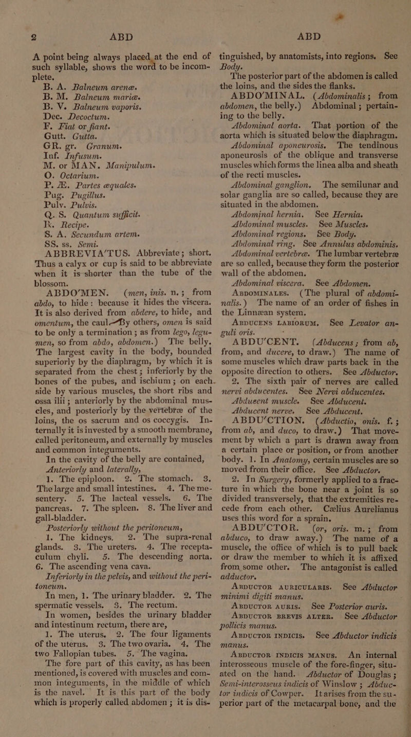 A point being Rive placed. at the end of such syllable, shows the word to be incom- plete. B. A. Balneum arene. B. M. Balneum marie. B. V. Balneum vaporis. Dec. Decoctum. F. Fiat or fiant. Gutt. Gutta. GR. gr. Granum. Inf. Infusum. M. or MAN. Manipulum. O. Octarium. P. A. Partes equales. Pug. Pugillus. Pulv. Pulvis. Q. S. Quantum sufficit. Ix. Recipe. S. A. Secundum artem. SS. ss. Semi. ABBREVIA’/TUS. Abbreviate ; short. Thus a calyx or cup is said to be abbreviate when it is shorter than the tube of the blossom. ABDO’MEN. = (men, inis. n.;_ from abdo, to hide: because it hides the viscera. It is also derived from abdere, to hide, and omentum, the caul—By others, omen is said to be only a termination ; as from lego, legu- men, so from abdo, abdomen.) The belly. The largest cavity in the body, bounded superiorly by the diaphragm, by which it is separated from the chest ; inferiorly by the side by various muscles, the short ribs and ossa ilii; anteriorly by the abdominal mus- cles, and posteriorly by the vertebrz of the loins, the os sacrum and os coccygis. In- ternally it is invested by a smooth membrane, called peritoneum, and externally by muscles and common integuments. In the cavity of the belly are contained, Anteriorly and laterally, 1. The epiploon. 2. The stomach. 38. The large and small intestines. 4. The me- sentery. 5. The lacteal eae 6. The pancreas. 7. The spleen. 8. The liver and gall-bladder. Posteriorly without the peritoneum, 1. The kidneys. 2. The supra-renal glands. 3. The ureters. 4. The recepta- culum chyli. 5. The descending aorta. 6. The ascending vena cava. Inferiorly in the pelvis, and without the peri- toneum. In men, 1. The urinary bladder. spermatic vessels. 3. The rectum. In women, besides the urinary bladder and intestinum rectum, there are, 1. The uterus. 2. The four ligaments of the uterus. 3. Thetwoovaria. 4. The two Fallopian tubes. 5.° The vagina. The fore part of this cavity, as has been mentioned, is covered with muscles and com- mon integuments, in the middle of which is the navel. It is this part of the body which is properly called abdomen ; it is dis- 2. The * tinguished, by anatomists, into regions, See Body. The posterior part of the abdomen is called the loins, and the sides the flanks. ABDO’MINAL. (Abdominalis; from abdomen, the belly.) Abdominal ; pertain- ing to the belly. Abdominal aorta. 'That portion of the aorta which is situated below the diaphragm. Abdominal aponeurosis, The tendinous aponeurosis of the oblique and transverse muscles which forms the linea alba and sheath of the recti muscles. Abdominal ganglion. The semilunar and solar ganglia are so called, because they are situated i in the abdomen. Abdominal hernia. See Hernia. Abdominal muscles. See Muscles. Abdominal regions. See Body. Abdominal ring. See Annulus abdominis. Abdominal vertebra. The lumbar vertebrze are so called, because they form the posterior wall of the abdomen. Abdominal viscera. See Abdomen. AspomMinaLes. (The plural of abdomi- nalis.) The name of an order of fishes in the Linnzan system. ABDUCENS LAMORUM, gult oris. ABDU’CENT. (Abducens ; from ab, from, and ducere, to draw.) The name of some muscles which draw parts back in the opposite direction to others. See dbductor. 2. The sixth pair of nerves are called nervi abducentes. See Nervi abducentes. Abdueent muscle. See Abducent. Abducent nerve. See Abducent. ABDU’CTION. (Abductio, onis. f. ; from ab, and duco, to draw.) That move- ment by which a part is drawn away from a certain place or position, or from another body. 1. In Anatomy, certain muscles are so moved from their office. See Abductor. 2. In Surgery, formerly applied to a frac- ture in which the bone near a joint is so divided transversely, that the extremities re- cede from each other. Czlius Aurelianus uses this word for a sprain. ABDU'CTOR. (or, oris. m.; from abduco, to draw away.) The name of a muscle, the office of which is to pull back or draw the member to which it is affixed from some other. The antagonist is called adductor. ARDUCTOR AURICULARIS. minimi digilt manus. Axpuctor AuRis. See Posterior auris. ABDUCTOR BREVIS ALTER. See Abductor pollicts manus. ABDUCTOR INDICIS. Manus. ABDpUCTOR INDICIs MANUs. An internal interosseous muscle of the fore-finger, situ- ated on the hand. Adductor of Douglas ; ; Semt-interosseus indicis of Winslow ; Abduc- tor indicis of Cowper. It arises from the su - perior part of the metacarpal bone, and the See Levator an- See Abductor See Abductor indicis