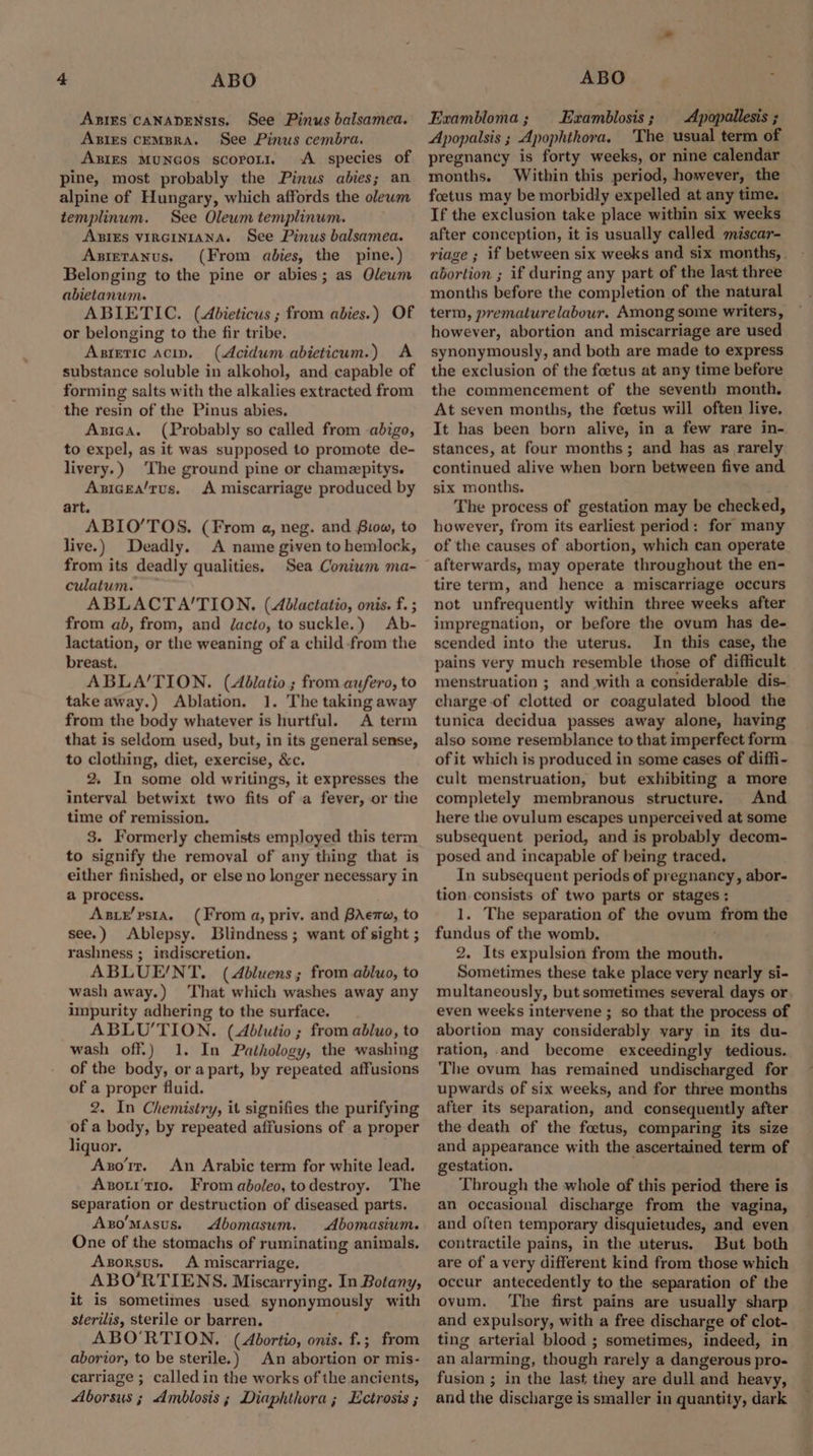 Anims CaNADENSIS. See Pinus balsamea. AxBies CEMBRA. See Pinus cembra. ABIES MUNGOs scoroLI. <A species of pine, most probably the Pinus abies; an alpine of Hungary, which affords the olewm templinum. See Olewm templinum. ABIES VIRGINIANA. See Pinus balsamea. Axietanus. (From abies, the pine.) Belonging to the pine or abies; as Qleum abietanwm. ABIETIC. (Abieticus ; from abies.) Of or belonging to the fir tribe. Asteric acip. (Acidum abieticum.) <A substance soluble in alkohol, and capable of forming salts with the alkalies extracted from the resin of the Pinus abies. Axzica. (Probably so called from -abigo, to expel, as it was supposed to promote de- livery.) The ground pine or chamepitys. Axicea/tus, <A miscarriage produced by art. ABIO’TOS. (From a, neg. and Siow, to live.) Deadly. A name given to hemlock, from its deadly qualities. Sea Coniwm ma- culatum. ABLACTA’TION. (Ablactatio, onis. f. ; from ab, from, and /acto, to suckle.) Ab- lactation, or the weaning of a child-from the breast. ABLA’TION. (Aélatio ; from aufero, to take away.) Ablation. 1. The taking away from the body whatever is hurtful. A term that is seldom used, but, in its general sense, to clothing, diet, exercise, &c. 2. In some old writings, it expresses the interval betwixt two fits of a fever, or the time of remission. 3. Formerly chemists employed this term to signify the removal of any thing that is either finished, or else no longer necessary in a process. AsixE’psta. (From a, priv. and BAe, to see.) Ablepsy. Blindness; want of sight ; rashness ; indiscretion. ABLUE/NT. (Abluens; from abluo, to wash away.) That which washes away any impurity adhering to the surface. ABLU'TION. (Abdlutio ; from abluo, to wash off.) 1. In Pathology, the washing of the body, or apart, by repeated affusions of a proper fluid. 2. In Chemistry, it signifies the purifying of a body, by repeated affusions of a proper liquor. Axorr. An Arabic term for white lead. Axori't10. From aboleo, todestroy. The separation or destruction of diseased parts. AzoMasus. Abomasum. Abomasium. One of the stomachs of ruminating animals. Aszorsus. A miscarriage. ABO’RTIENS. Miscarrying. In Botany, it is sometimes used synonymously with sterilis, sterile or barren. ABO'RTION. (Abortio, onis. f.; from aborior, to be sterile.) An abortion or mis- carriage ; called in the works of the ancients, Aborsus ; Amblosis; Diaphthora; Ectrosis ; Exambloma; Ezxamblosis; Apopallesis ; Apopalsis ; Apophthora. 'The usual term of pregnancy is forty weeks, or nine calendar months. Within this period, however, the foetus may be morbidly expelled at any time. If the exclusion take place within six weeks after conception, it is usually called miscar- riage ; if between six weeks and six months, abortion ; if during any part of the last three months before the completion of the natural term, prematurelabour. Among some writers, however, abortion and miscarriage are used synonymously, and both are made to express the exclusion of the foetus at any time before the commencement of the seventh month. At seven months, the foetus will often live. It has been born alive, in a few rare in- stances, at four months; and has as rarely continued alive when born between five and six months. The process of gestation may be checked, however, from its earliest period: for many of the causes of abortion, which can operate afterwards, may operate throughout the en- tire term, and hence a miscarriage occurs not unfrequently within three weeks after impregnation, or before the ovum has de- scended into the uterus. In this case, the pains very much resemble those of difficult menstruation ; and with a considerable dis- charge-of clotted or coagulated blood the tunica decidua passes away alone, having also some resemblance to that imperfect form of it which is produced in some cases of diffi- cult menstruation, but exhibiting a more completely membranous structure. And here the ovulum escapes unperceived at some subsequent period, and is probably decom- posed and incapable of being traced. In subsequent periods of pregnancy, abor- tion. consists of two parts or stages ; 1. The separation of the ovum from the fundus of the womb. 2. Its expulsion from the mouth. Sometimes these take place very nearly si- multaneously, but sometimes several days or even weeks intervene ; so that the process of abortion may considerably vary in its du- ration, and become exceedingly tedious. The ovum has remained undischarged for upwards of six weeks, and for three months after its separation, and consequently after the death of the foctus, comparing its size and appearance with the ascertained term of gestation. Through the whole of this period there is an occasional discharge from the vagina, and often temporary disquietudes, and even contractile pains, in the uterus. But both are of avery different kind from those which occur antecedently to the separation of the ovum. ‘The first pains are usually sharp and expulsory, with a free discharge of clot- ting arterial blood ; sometimes, indeed, in an alarming, though rarely a dangerous pro- fusion ; in the last they are dull and heavy, and the discharge is smaller in quantity, dark