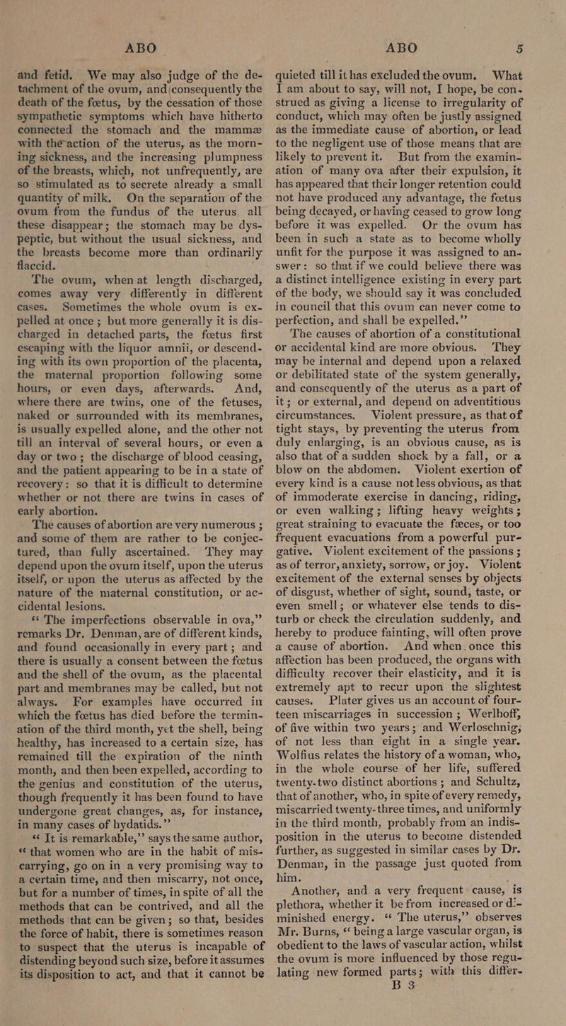 and fetid. We may also judge of the de- tachment of the ovum, and{consequently the death of the foetus, by the cessation of those sympathetic symptoms which have hitherto connected the stomach and the mammz with the-action of the uterus, as the morn- ing sickness, and the increasing plumpness of the breasts, which, not unfrequently, are so stimulated as to secrete already a small quantity of milk. On the separation of the ovum from the fundus of the uterus, all these disappear; the stomach may be dys- peptic, but without the usual sickness, and the breasts become more than ordinarily flaccid. The ovum, whenat length discharged, comes away very differently in different cases. Sometimes the whole ovum is ex- pelled at once ; but more generally it is dis- charged in detached parts, the foetus first escaping with the liquor amnii, or descend- ing with its own proportion of the placenta, the maternal proportion following some hours, or even days, afterwards. And, where there are twins, one of the fetuses, naked or surrounded with its membranes, is usually expelled alone, and the other not till an interval of several hours, or even a day or two; the discharge of blood ceasing, and the patient appearing to be in a state of recovery: so that it is difficult to determine whether or not there are twins in cases of early abortion. The causes of abortion are very numerous ; and some of them are rather to be conjec- tured, than fully ascertained. They may depend upon the ovum itself, upon the uterus itself, or upon the uterus as affected by the nature of the maternal constitution, or ac- cidental lesions. ‘s The imperfections observable in ova,” remarks Dr. Denman, are of different kinds, and found occasionally in every part; and there is usually a consent between the foetus and the shell of the ovum, as the placental part and membranes may be called, but not always. For examples have occurred in which the foetus has died before the termin- ation of the third month, yet the shell, being healthy, has increased to a certain size, has remained till the expiration of the ninth month, and then been expelled, according to the genius and constitution of the uterus, though frequently it has been found to have undergone great changes, as, for instance, in many cases of hydatids.”’ “ Tt is remarkable,’ says the same author, * that women who are in the habit of mis- carrying, go on in a very promising way to a certain time, and then miscarry, not once, but for a number of times, in spite of all the methods that can be contrived, and all the methods that can be given; so that, besides the force of habit, there is sometimes reason to suspect that the uterus is incapable of distending beyond such size, before it assumes its disposition to act, and that it cannot be quieted till it has excluded the ovum. What I am about to say, will not, I hope, be con. strued as giving a license to irregularity of conduct, which may often be justly assigned as the immediate cause of abortion, or lead to the negligent use of those means that are likely to prevent it. But from the examin- ation of many ova after their expulsion, it has appeared that their longer retention could not have produced any advantage, the foetus being decayed, or having ceased to grow long before it was expelled. Or the ovum has been in such a state as to become wholly unfit for the purpose it was assigned to an- swer: so that if we could believe there was a distinct intelligence existing in every part of the body, we should say it was concluded in council that this ovum can never come to perfection, and shall be expelled.” The causes of abortion of a constitutional or accidental kind are more obvious. They may be internal and depend upon a relaxed or debilitated state of the system generally, and consequently of the uterus as a part of it; or external, and depend on adventitious circumstances. Violent pressure, as that of tight stays, by preventing the uterus from duly enlarging, is an obvious cause, as is also that of a sudden shock by a fall, or a blow on the abdomen. Violent exertion of every kind is a cause not less obvious, as that of immoderate exercise in dancing, riding, or even walking; lifting heavy weights ; great straining to evacuate the feeces, or too frequent evacuations from a powerful pur- gative. Violent excitement of the passions ; as of terror, anxiety, sorrow, or joy. Violent excitement of the external senses by objects of disgust, whether of sight, sound, taste, or even smell; or whatever else tends to dis- turb or check the circulation suddenly, and hereby to produce fainting, will often prove a cause of abortion. And when_once this affection has been produced, the organs with difficulty recover their elasticity, and it is extremely apt to recur upon the slightest causes. Plater gives us an account of four- teen miscarriages in succession ; Werlhoff, of five within two years; and Werloschnig, of not less than eight in a single year. Wolfius relates the history of a woman, who, in the whole course of her life, suffered twenty-two distinct abortions ; and Schultz, that of another, who, in spite of every remedy, miscarried twenty-three times, and uniformly in the third month, probably from an indis- position in the uterus to become distended further, as suggested in similar cases by Dr. Denman, in the passage just quoted from him. Another, and a very frequent cause, is plethora, whether it be from increased or d:- minished energy. ‘ The uterus,’’ observes Mr. Burns, *‘ being a large vascular organ, is obedient to the laws of vascular action, whilst the ovum is more influenced by those regu- lating new formed parts; with this differ- B 3