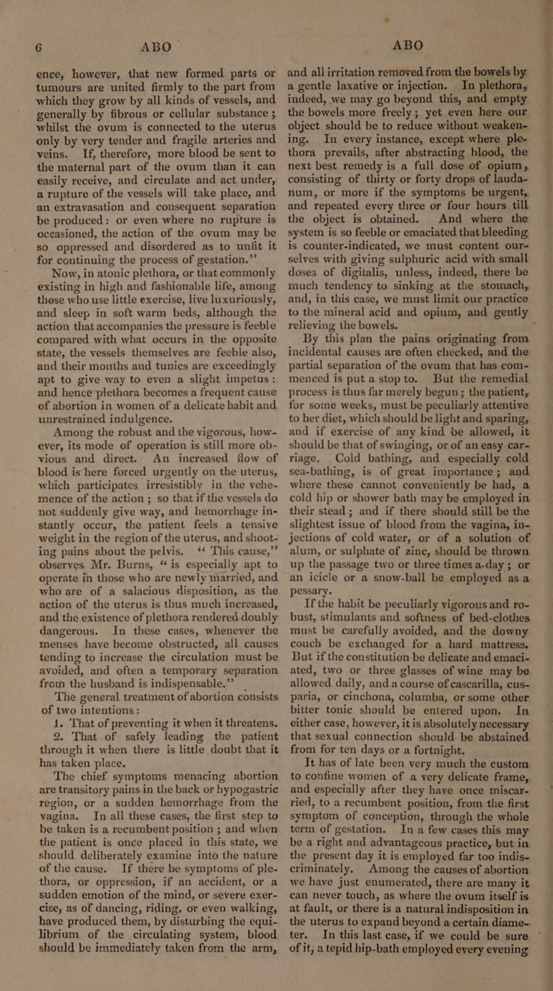 ence, however, that new formed parts or tumours are united firmly to the part from which they grow by all kinds of vessels, and generally by fibrous or cellular substance ; whilst the ovum is connected to the uterus only by very tender and fragile arteries and veins. If, therefore, more blood be sent to the maternal part of the ovum than it can easily receive, and circulate and act under, a rupture of the vessels will take place, and an extravasation and consequent separation be produced: or even where no rupture is occasioned, the action of the ovum may be so oppressed and disordered as to unfit it for continuing the process of gestation.” Now, in atonic plethora, or that commonly existing in high and fashionable life, among these who use little exercise, live luxuriously, and sleep in soft warm beds, although the action that accompanies the pressure is feeble compared with what occurs in the opposite state, the vessels themselves are feeble also, and their mouths and tunics are exceedingly apt to give way to even a slight impetus: and hence plethora becomes a frequent cause of abortion in women of a delicate habit and unrestrained indulgence. Among the robust and the vigorous, how- ever, its mode of operation is still more ob- vious and direct. An increased flow of blood is here forced urgently on the uterus, which participates irresistibly in the vehe- mence of the action ; so that if the vessels do not suddenly give way, and hemorrhage in- stantly occur, the patient feels a tensive weight in the region of the uterus, and shoot- ing pains about the pelvis. ‘* This cause,” observes Mr. Burns, “is especially apt to operate in those who are newly married, and who are of a salacious disposition, as the action of the uterus is thus much increased, and the existence of plethora rendered doubly dangerous. In these cases, whenever the menses have become obstructed, all causes tending to increase the circulation must be avoided, and often a temporary separation from the husband is indispensable.”” _ The general treatment of abortion consists of two intentions: 1. That of preventing it when it threatens. 2. That of safely leading the patient through it when there is little doubt that it has taken place. The chief symptoms menacing abortion are transitory pains in the back or hypogastric region, or a sudden hemorrhage from the vagina. In all these cases, the first step to be taken is a recumbent position ; and when the patient is once placed in this state, we should deliberately examine into the nature of the cause. If there be symptoms of ple- thora, or oppression, if an accident, or a sudden emotion of the mind, or severe exer- cise, as of dancing, riding, or even walking, have produced them, by disturbing the equi- librium of the circulating system, blood should be immediately taken from the arm, a gentle laxative or injection. In plethora, indeed, we may go beyond this, and empty the bowels more freely; yet even here our. object should be to reduce without weaken- ing. In every instance, except where ple- thora prevails, after abstracting blood, the next best remedy is a full dose of opium, consisting of thirty or forty drops of lauda- num, or more if the symptoms be urgent, and repeated every three or four hours till the object is obtained. And where the system is so feeble or emaciated that bleeding is counter-indicated, we must content our- selves with giving sulphuric acid with small doses of digitalis, unless, indeed, there be much tendency to sinking at the stomach, and, in this case, we must limit our practice to the mineral acid and opium, and gently relieving the bowels. By this plan the pains originating from incidental causes are often checked, and the partial separation of the ovum that has com- menced is put a stopto. But the remedial process is thus far merely begun; the patient, for some weeks, must be peculiarly attentive to her diet, which should be light and sparing, and if exercise of any kind be allowed, it should be that of swinging, or of an easy car- riage, Cold bathing, and especially cold sea-bathing, is of great importance; and where these cannot conveniently be had, a cold hip or shower bath may be employed in their stead ; and if there should still be the slightest issue of blood from the vagina, in- jections of cold water, or of a solution of alum, or sulphate of zinc, should be thrown up the passage two or three times a-day ; or an icicle or a snow-ball be employed asa pessary. If the habit be peculiarly vigorous and ro- bust, stimulants and softness of bed-clothes must be carefully avoided, and the downy couch be exchanged for a hard mattress. But if the constitution be delicate and emaci- ated, two or three glasses of wine may be allowed daily, and a course of cascarilla, cus- paria, or cinchona, columba, or some other bitter tonic should be entered upon. In either case, however, it is absolutely necessary that sexual connection shculd. be abstained from for ten days or a fortnight. It has of late been very much the custom. to confine women of a very delicate frame, and especially after they have once miscar- ried, to a recumbent position, from the first symptom of conception, through the whole term of gestation. In a few cases this may be a right and advantageous practice, but in, the present day it is employed far too indis- criminately. Among the causes of abortion we have just enumerated, there are many it can never touch, as where the ovum itself is at fault, or there is a natural indisposition in the uterus to expand beyond a certain diame- ter. In this last case, if we could be sure of it, a tepid hip-bath employed every evening hak TS