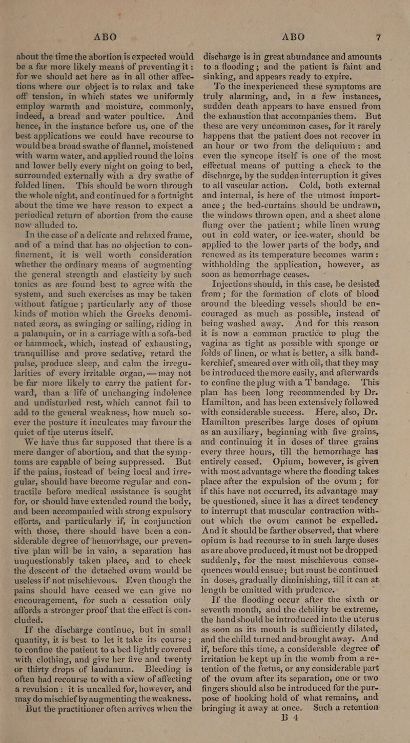 about the time the abortion is expected would be a far more likely means of preventing it : for we should act here as in all other affec- tions where our object is to relax and take off tension, in which states we uniformly employ warmth and moisture, commonly, - indeed, a bread and water poultice. And hence, in the instance before us, one of the best applications we could have recourse to would bea broad swathe of flannel, moistened with warm water, and applied round the loins and lower belly every night on going to bed, surrounded externally with a dry swathe of folded linen. This should be worn through the whole night, and continued for a fortnight about the time we have reason to expect a periodical return of abortion from the cause now alluded to. In the case of a delicate and relaxed frame, and of a mind that has no objection to con- finement, it is well worth consideration whether the ordinary means of augmenting the general strength and elasticity by such tonics as are found best to agree with the system, and such exercises as may be taken without fatigue; particularly any of those kinds of motion which the Greeks denomi- nated ora, as swinging or sailing, riding in a palanquin, or in a carriage with a sofa-bed or hammock, which, instead of exhausting, tranquillise and prove sedative, retard the pulse, produce sleep, and calm the irregu- larities of every irritable organ, — may not be far more likely to carry the patient for- ward, than a life of unchanging indolence and undisturbed rest, which cannot fail to add to the general weakness, how much so- ever the posture it inculcates may favour the quiet of the uterus itself, - We have thus far supposed that there is a mere danger of abortion, and that the symp- toms are capable of being suppressed. But if the pains, instead of being local and irre- gular, should have become regular and con- tractile before medical assistance is sought for, or should have extended round the body, and been accompanied with strong expulsory efforts, and particularly if, in conjunction with those, there should have been a con- siderable degree of hemorrhage, our preven- tive plan will be in vain, a separation has unquestionably taken place, and to check the descent of the detached ovum would be useless if not mischievous. Even though the pains should have ceased we can give no encouragement, for such a cessation only affords a stronger proof that the effect is con- cluded. If the discharge continue, but in small quantity, it is best to let it take its course ; to confine the patient to a bed lightly covered with clothing, and give her five and twenty or thirty drops of laudanum. Bleeding is often had recourse to with a view of affecting a revulsion: it is uncalled for, however, and. may do mischief by augmenting the weakness. But the practitioner often arrives when the discharge is in great abundance and amounts to a flooding; and the patient is faint and sinking, and appears ready to expire. To the inexperienced these symptoms are truly alarming, and, in a few instances, sudden death appears to have ensued from the exhaustion that accompanies them. But these are very uncommon cases, for it rarely happens that the patient does not recover in an hour or two from the deliquium: and even the syncope itself is one of the most effectual means of putting a check to the discharge, by the sudden interruption it gives to all vascular action. Cold, both external and internal, is here of the utmost import- ance ; the bed-curtains should be undrawn, the windows thrown open, and a sheet alone flung over the patient; while linen wrung out in cold water, or ice-water, should be applied to the lower parts of the body, and renewed as its temperature becomes warm: withholding the application, however, as soon as hemorrhage ceases. Injections should, in this case, be desisted from; for the formation of clots of blood around the bleeding vessels should be en- couraged as much as possible, instead of being washed away. And for this reason it is now a common practice to plug the vagina as tight as possible with sponge or folds of linen, or what is better, a silk hand- kerchief, smeared over with oil, that they may be introduced the more easily, and afterwards to confine the plug witha T bandage. This plan has been long recommended by Dr. Hamilton, and has been extensively followed with considerable suecess. Here, also, Dr.. Hamilton prescribes large doses of opium as an auxiliary, beginning with five grains, and continuing it in doses of three grains every three hours, till the hemorrhage has entirely ceased. Opium, however, is given with most advantage where the flooding takes place after the expulsion of the ovum ; for if this have not occurred, its advantage may be questioned, since it has a direct tendency to interrupt that muscular contraction with- out which the ovum cannot be expelled. And it should be farther observed, that where opium is had recourse to in such large doses as are above produced, it must not be dropped suddenly, for the most mischievous conse- quences would ensue; but must be continued in doses, gradually diminishing, till it can at length be omitted with prudence. If the flooding occur after the sixth or seventh month, and the debility be extreme, the hand should be introduced into the uterus as soon as its mouth is sufficiently dilated, and the child turned and-brought away. And if, before this time, a considerable degree of irritation be kept up in the womb from a re- tention of the foetus, or any considerable part of the ovum after its separation, one or two fingers should also be introduced for the pur- pose of hooking hold of what remains, and bringing it away at once. Such a retention