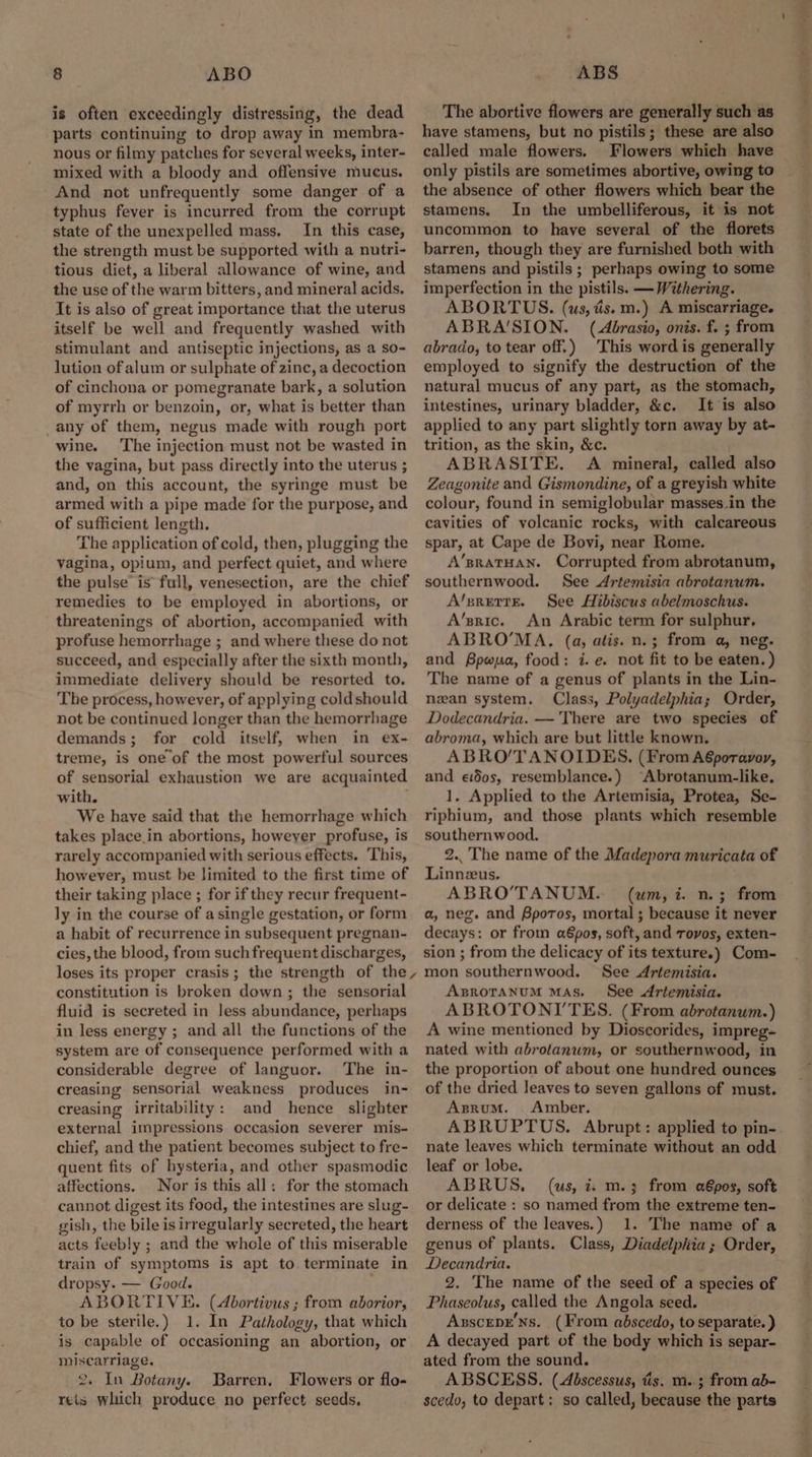 is often exceedingly distressing, the dead parts continuing to drop away in membra- nous or filmy patches for several weeks, inter- mixed with a bloody and offensive mucus. And not unfrequently some danger of a typhus fever is incurred from the corrupt state of the unexpelled mass, In this case, the strength must be supported with a nutri- tious diet, a liberal allowance of wine, and the use of the warm bitters, and mineral acids. It is also of great importance that the uterus itself be well and frequently washed with stimulant and antiseptic injections, as a so- lution of alum or sulphate of zinc, a decoction of cinchona or pomegranate bark, a solution of myrrh or benzoin, or, what is better than _any of them, negus made with rough port wine. The injection must not be wasted in the vagina, but pass directly into the uterus ; and, on this account, the syringe must be armed with a pipe made for the purpose, and of sufficient length. The application of cold, then, plugging the vagina, opium, and perfect quiet, and where the pulse’ is full, venesection, are the chief remedies to be employed in abortions, or threatenings of abortion, accompanied with profuse hemorrhage ; and where these do not succeed, and especially after the sixth month, immediate delivery should be resorted to. The process, however, of applying coldshould not be continued longer than the hemorrhage demands; for cold itself, when in ex- treme, is one of the most powerful sources of sensorial exhaustion we are acquainted with. We have said that the hemorrhage which takes place in abortions, howeyer profuse, is rarely accompanied with serious effects. This, however, must be limited to the first time of their taking place ; for if they recur frequent- ly in the course of asingle gestation, or form a habit of recurrence in subsequent pregnan- cies, the blood, from such frequent discharges, loses its proper crasis; the strength of the, constitution is broken down; the sensorial fluid is secreted in less abundance, perhaps in less energy ; and all the functions of the system are of consequence performed with a considerable degree of languor. The in- creasing sensorial weakness produces in- creasing irritability: and hence slighter external impressions occasion severer mis- chief, and the patient becomes subject to fre- quent fits of hysteria, and other spasmodic affections. Nor is this all: for the stomach cannot digest its food, the intestines are slug- gish, the bile is irregularly secreted, the heart acts feebly ; and the whole of this miserable train of symptoms is apt to. terminate in dropsy. — Good. r ABORTIVE. (4bortivus ; from aborior, to be sterile.) 1. In Pathology, that which is capable of occasioning an abortion, or miscarriage, 2, In Botany. Barren. Flowers or flo- reis which produce no perfect seeds, The abortive flowers are generally such as have stamens, but no pistils; these are also called male flowers. Flowers which have only pistils are sometimes abortive, owing to the absence of other flowers which bear the stamens. In the umbelliferous, it is not uncommon to have several of the florets barren, though they are furnished both with stamens and pistils ; perhaps owing to some imperfection in the pistils. — Withering. ABORTUS. (us, és. m.) A miscarriage. ABRA'SION. (Abrasio, onis. f. ; from abrado, to tear off.) This word is generally employed to signify the destruction of the natural mucus of any part, as the stomach, intestines, urinary bladder, &c. It is also applied to any part slightly torn away by at- trition, as the skin, &c. ABRASITE. A mineral, called also Zeagonite and Gismondine, of a greyish white colour, found in semiglobular masses.in the cavities of volcanic rocks, with calcareous spar, at Cape de Bovi, near Rome. A’sratHaNn. Corrupted from abrotanum, southernwood. See Artemisia abrotanum. A/srertE. See Hibiscus abelmoschus. A’sric. An Arabic term for sulphur, ABRO’MA. (a, atis. n.; from a, neg. and Bpwua, food: i. e. not fit to be eaten. ) The name of a genus of plants in the Lin- nean system. Class, Polyadelphia; Order, Dodecandria. — There are two species of abroma, which are but little known. ABRO’/TANOIDES, (From A6poravoy, and eidos, resemblance.) ‘Abrotanum-like. 1. Applied to the Artemisia, Protea, Se- riphium, and those plants which resemble southernwood, 2.. The name of the Madepora muricata of Linneeus. ABRO’TANUM. (um, i. n.; from a, neg. and Bpotos, mortal ; because it never decays: or from a&pos, soft, and Trovos, exten- sion ; from the delicacy of its texture.) Com- mon southernwood. See Artemisia. AproranuM Mas. See Artemisia. ABROTONI’TES. (From abrotanum.) A wine mentioned by Dioscorides, impreg- nated with abrotanum, or southernwood, in the proportion of about one hundred ounces of the dried leaves to seven gallons of must. Asrum. Amber. ABRUPTUS. Abrupt: applied to pin- nate leaves which terminate without an odd leaf or lobe. ABRUS. (us, i: m.3 from a€pos, soft or delicate : so named from the extreme ten- derness of the leaves.) 1. The name of a genus of plants. Class, Diadelphia; Order, Decandria. 2. The name of the seed of a species of Phaseolus, called the Angola seed. AxscepE’Ns. (From abscedo, to separate. ) A decayed part of the body which is separ- ated from the sound. ABSCESS. (dbscessus, tis. m. 3 from ab- scedo, to depart: so called, because the parts