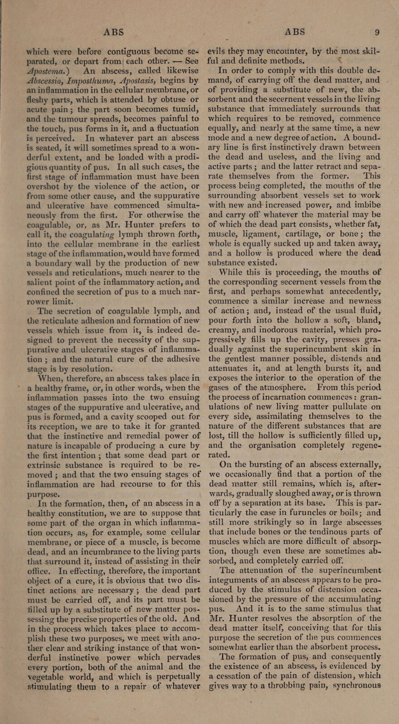 which were before contiguous become se- parated, or depart from) each other. — See Apostema.) An abscess, called likewise Abscessio, Imposthuma, Apostasis, begins by an inflammation in the cellular membrane, or fleshy parts, which is attended by obtuse or acute pain; the part soon becomes tumid, and the tumour spreads, becomes painful to the touch, pus forms in it, and a fluctuation is perceived. In whatever part an abscess is seated, it will sometimes spread to a won- derful extent, and be loaded with a prodi- gious quantity of pus. In all such cases, the first stage of inflammation must have been overshot by the violence of the action, or from some other cause, and the suppurative and ulcerative have commenced simulta- neously from the first. For otherwise the coagulable, or, as Mr. Hunter prefers to call it, the coagulating lymph thrown forth, into the cellular membrane in the earliest stage of the inflammation, would have formed a boundary wall by the production of new vessels and reticulations, much nearer to the salient point of the inflammatory action, and confined the secretion of pus to a much nar- rower limit. The secretion of coagulable lymph, and the reticulate adhesion and formation of new vessels which issue from it, is indeed de- signed to prevent the necessity of the sup- purative and ulcerative stages of inflamma- tion ; and the natural cure of the adhesive stage is by resolution. When, therefore, an abscess takes place in a healthy frame, or, in other words, when the inflammation passes into the two ensuing stages of the suppurative and ulcerative, and pus is formed, and a cavity scooped out for its reception, we are to take it for granted that the instinctive and remedial power of nature is incapable of producing a cure by the first intention ; that some dead part or extrinsic substance is required to be re- moved ; and that the two ensuing stages of inflammation are had recourse to for this purpose. In the formation, then, of an abscess in a healthy constitution, we are to suppose that some pat of the organ in which inflamma- tion occurs, as, for example, some cellular membrane, or piece of a muscle, is become dead, and an incumbrance to the living parts that-surround it, instead of assisting in their office. In effecting, therefore, the important object of a cure, it is obvious that two dis- tinct actions are necessary; the dead part must be carried off, and its part must be filled up by a substitute of new matter pos- sessing the precise properties of the old. And in the process which takes place to accom- plish these two purposes, we meet with ano- ther clear and striking instance of that won- derful instinctive power which pervades every portion, both of the animal and the vegetable world, and which is perpetually stimulating them to a repair of whatever evils they may encounter, by the most skil- ful and definite methods. 3 In order to comply with this double de- mand, of carrying off the dead matter, and of providing a substitute of new, the ab- sorbent and the secernent vessels in the living substance that immediately surrounds that which requires to be removed, commence equally, and nearly at the same time, a new mode and a new degree of action. A bound- ary line is first instinctively drawn between the dead and useless, and the living and active parts; and the latter retract and sepa- rate themselves from the former. This process being completed, the mouths of the surrounding absorbent vessels set to work with new and: increased power, and imbibe and carry off whatever the material may be of which the dead part consists, whether fat, muscle, ligament, cartilage, or bone; the whole is equally sucked up and taken away, and a hollow is produced where the dead substance existed. While this is proceeding, the mouths of the corresponding secernent vessels from the first, and perhaps somewhat antecedently, commence a similar increase and newness of action; and, instead of the usual fluid, pour forth into the hollow a soft, bland, creamy, and inodorous material, which pro- gressively fills up the cavity, presses gra- dually against the superincumbent skin in the gentlest manner possible, distends and attenuates it, and at length bursts it, and exposes the interior to the operation of the gases of the atmosphere. From this period the process of incarnation commences: gran- ulations of new living matter pullulate on every side, assimilating themselves to the nature of the different substances that are lost, till the hollow is sufficiently filled up, and the organisation completely regene- rated. On the bursting of an abscess externally, we occasionally find that a portion of the dead matter still remains, which is, after- wards, gradually sloughed away, or is thrown off by a separation at its base. This is par- ticularly the case in furuncles or boils; and still more strikingly so in large abscesses that include bones or the tendinous parts of muscles which are more difficult of absorp- tion, though even these are sometimes ab- sorbed, and completely carried off. The attenuation of the superincumbent integuments of an abscess appears to be pro- duced by the stimulus of distension occa- sioned by the pressure of the accumulating pus. And it is to the same stimulus tbat Mr. Hunter resolves the absorption of the dead matter itself, conceiving that for this purpose the secretion of the pus commences somewhat earlier than the absorbent process. The formation of pus, and consequently the existence of an abscess, is evidenced by a cessation of the pain of distension, which gives way to a throbbing pain, synchronous