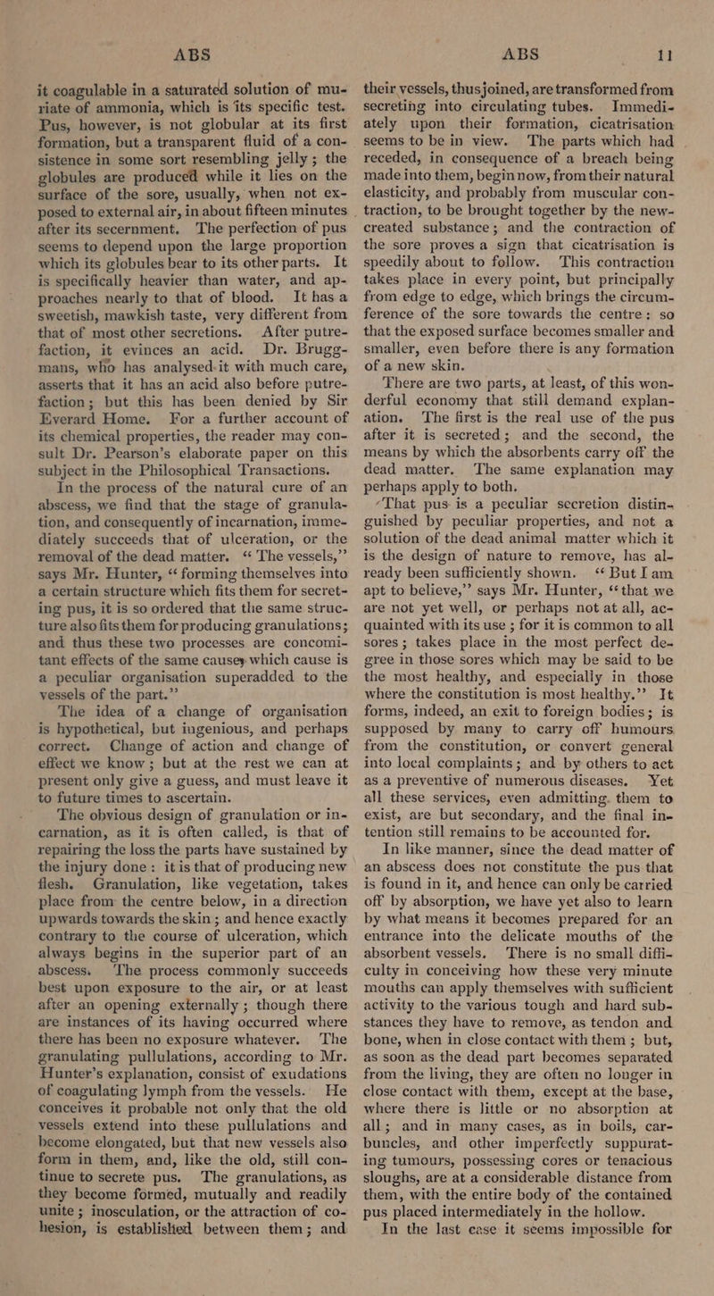 it coagulable in a saturated solution of mu- riate of ammonia, which is ‘its specific test. Pus, however, is not globular at its first formation, but a transparent fluid of a con- sistence in some sort resembling jelly ; the globules are produced while it lies on the surface of the sore, usually, when not ex- after its secernment. The perfection of pus seems to depend upon the large proportion which its globules bear to its other parts. It is specifically heavier than water, and ap- proaches nearly to that of blood. It hasa sweetish, mawkish taste, very different from that of most other secretions. After putre- faction, it evinces an acid. Dr. Brugg- mans, who has analysed-it with much care, asserts that it has an acid also before putre- faction; but this has been denied by Sir Everard Home. For a further account of its chemical properties, the reader may con- sult Dr. Pearson’s elaborate paper on this subject in the Philosophical Transactions. In the process of the natural cure of an abscess, we find that the stage of granula- tion, and consequently of incarnation, imme- diately succeeds that of ulceration, or the removal of the dead matter. ‘‘ The vessels,”’ says Mr. Hunter, “ forming themselves into a certain structure which fits them for secret- ing pus, it is so ordered that the same struc- ture also fits them for producing granulations; and thus these two processes are concomi- tant effects of the same causey which cause is a peculiar organisation superadded to the vessels of the part.” The idea of a change of organisation is hypothetical, but ingenious, and perhaps correct. Change of action and change of effect we know ; but at the rest we can at present only give a guess, and must leave it to future times to ascertain. The obvious design of granulation or in- carnation, as it is often called, is that of repairing the loss the parts have sustained by the injury done: itis that of producing new flesh. Granulation, like vegetation, takes place from the centre below, in a direction upwards towards the skin ; and hence exactly contrary to the course of ulceration, which always begins in the superior part of an abscess. ‘The process commonly succeeds best upon exposure to the air, or at least after an opening externally ; though there are instances of its having occurred where there has been no exposure whatever. The granulating pullulations, according to Mr. Hunter’s explanation, consist of exudations of coagulating lymph from the vessels. He conceives it probable not only that the old vessels extend into these pullulations and become elongated, but that new vessels also form in them, and, like the old, still con- tinue to secrete pus. The granulations, as they become formed, mutually and readily unite ; inosculation, or the attraction of co- hesion, is established between them; and their vessels, thusjoined, are transformed from secreting into circulating tubes. Immedi- ately upon their formation, cicatrisation seems to be in view. The parts which had receded, in consequence of a breach being made into them, begin now, from their natural elasticity, and probably from muscular con- traction, to be brought together by the new- created substance; and the contraction of the sore proves a sign that cicatrisation is speedily about to follow. This contraction takes place in every point, but principally from edge to edge, which brings the cireum- ference of the sore towards the centre: so that the exposed surface becomes smaller and smaller, even before there is any formation of a new skin. There are two parts, at least, of this won- derful economy that still demand explan- ation. The first is the real use of the pus after it is secreted; and the second, the means by which the absorbents carry off the dead matter. The same explanation may perhaps apply to both. “That pus is a peculiar secretion distin- guished by peculiar properties, and not a solution of the dead animal matter which it is the design of nature to remove, has al- ready been sufficiently shown. ‘* But Iam apt to believe,’ says Mr. Hunter, ‘‘ that we are not yet well, or perhaps not at all, ac- quainted with its use ; for it is common to all sores; takes place in the most perfect de- gree in those sores which may be said to be the most healthy, and especially in those where the constitution is most healthy.”’ It forms, indeed, an exit to foreign bodies; is supposed by many to carry off humours from the constitution, or convert general into local complaints; and by others to act as a preventive of numerous diseases. Yet all these services, even admitting. them to exist, are but secondary, and the final in- tention still remains to be accounted for. In like manner, since the dead matter of an abscess does not constitute the pus that is found in it, and hence can only be carried off by absorption, we have yet also to learn by what means it becomes prepared for an entrance into the delicate mouths of the absorbent vessels, There is no small diffi- culty in conceiving how these very minute mouths can apply themselves with sufficient activity to the various tough and hard sub- stances they have to remove, as tendon and bone, when in close contact with them ; but, as soon as the dead part becomes separated from the living, they are often no longer in close contact with them, except at the base, where there is little or no absorption at all; and in many cases, as in boils, car- buncles, and other imperfectly suppurat- ing tumours, possessing cores or tenacious sloughs, are at a considerable distance from them, with the entire body of the contained pus placed intermediately in the hollow. In the last case it seems impossible for