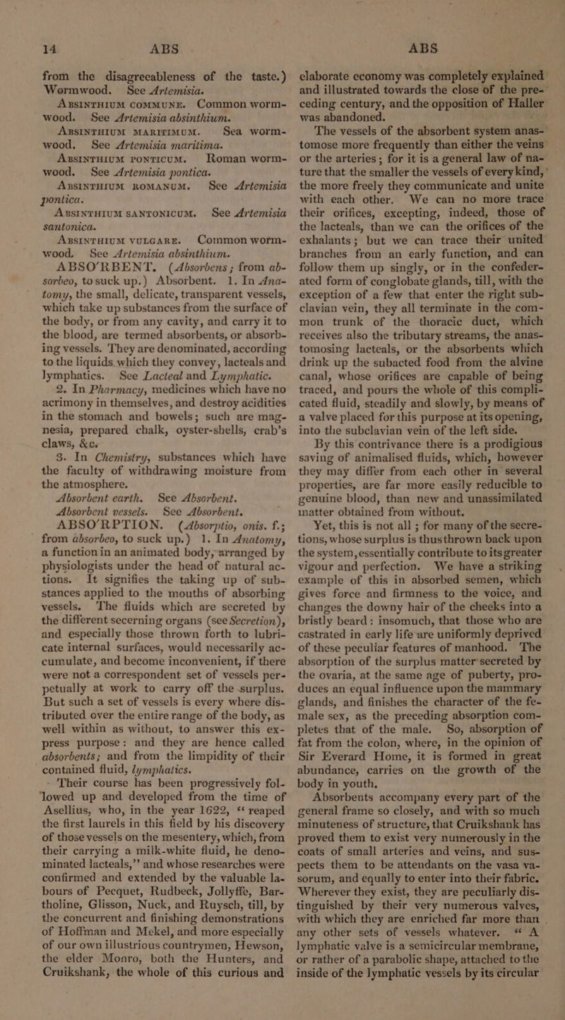 from the disagreeableness of the taste.) Wormwood. See Artemisia. ABSINTHIUM ComMMUNE. Common worm- wood. See Artemisia absinthium. ABSINTHIUM MARITIMUM. Sea worm- wood. See Artemisia marilima. ABSINTHIUM ponticUM. Roman worm- wood. See Artemisia pontica. ARSINTHIUM ROMANUM. See Artemisia pontica. ABSINTHIUM SANTONICUM. See Artemisia santonica. ABSINTHIUM VULGARE. Common worm- wood, See Artemisia absinthium. ABSO’RBENT. (Absorbens ; from ab- sorbeo, tosuck up.) Absorbent. 1. In Ana- tomy, the small, delicate, transparent vessels, which take up substances from the surface of the body, or from any cavity, and carry it to the blood, are termed absorbents, or absorb- ing vessels. They are denominated, according to the liquids which they convey, lacteals and Jymphatics. See Lacteal and Lymphatic. 2. In Pharmacy, medicines which have no acrimony in themselves, and destroy acidities in the stomach and bowels; such are mag- nesia, prepared chalk, oyster-shells, crab’s claws, &c. 3. In Chemistry, substances which have the faculty of withdrawing moisture from the atmosphere. Absorbent earth. Absorbent vessels. See Absorbent. ABSO’RPTION. (Absorptio, onis. f.; from absorbeo, to suck up.) 1. In Anatomy, a function in an animated body, arranged by physiologists under the head of natural ac- tions. It signifies the taking up of sub- stances applied to the mouths of absorbing vessels. The fluids which are secreted by the different secerning organs (see Secretion), and especially those thrown forth to lubri- cate internal surfaces, would necessarily ac- cumulate, and become inconvenient, if there were not a correspondent set of vessels per- petually at work to carry off the .surplus. But such a set of vessels is every where dis- tributed over the entire range of the body, as well within as without, to answer this ex- press purpose: and they are hence called absorbents; and from the limpidity of their contained fluid, Zymphatics. - Their course has been progressively fol- ‘lowed up and developed from the time of Asellius, who, in the year 1622, ‘ reaped the first laurels in this field by his discovery of those vessels on the mesentery, which, from their carrying a milk-white fluid, he deno- minated lacteals,’’ and whose researches were confirmed and extended by the valuable la- bours of Pecquet, Rudbeck, Jollyffe, Bar- tholine, Glisson, Nuck, and Ruysch, till, by the concurrent and finishing demonstrations of Hoffman and Mekel, and more especially of our own illustrious countrymen, Hewson, the elder Monro, both the Hunters, and Cruikshank, the whole of this curious and See Absorbent. elaborate economy was completely explained and illustrated towards the close of the pre- ceding century, and the opposition of sg was abandoned. The vessels of the absorbent system anas- tomose more frequently than either the veins or the arteries ; for it is a general law of na- ture that the smaller the vessels of every kind,’ the more freely they communicate and unite with each other. We can no more trace their orifices, excepting, indeed, those of the lacteals, than we can the orifices of the exhalants; but we can trace their united branches from an early function, and can follow them up singly, or in the confeder- ated form of conglobate glands, till, with the exception of a few that enter the right sub- clavian vein, they all terminate in the com- mon trunk of the thoracic duct, which receives also the tributary streams, the anas- tomosing lacteals, or the absorbents which drink up the subacted food from the alvine canal, whose orifices are capable of being traced, and pours the whole of this compli- cated fluid, steadily and slowly, by means of a valve placed for this purpose at its opening, into the subclavian vein of the left side. By this contrivance there is a prodigious saving of animalised fluids, which, however they may differ from each other in several properties, are far more easily reducible to genuine blood, than new and unassimilated matter obtained from witbout. Yet, this is not all ; for many of the secre- tions, whose surplus is thusthrown back upon the system, essentially contribute to its greater vigour and perfection. We have a striking example of this in absorbed semen, which gives force and firmness to the voice, and changes the downy hair of the cheeks into a bristly beard; insomuch, that those who are castrated in early life are uniformly deprived of these peculiar features of manhood. ‘The absorption of the surplus matter’secreted by the ovaria, at the same age of puberty, pro- duces an equal influence upon the mammary glands, and finishes the character of the fe- male sex, as the preceding absorption com- pletes that of the male. So, absorption of fat from the colon, where, in the opinion of Sir Everard Home, it is formed in great abundance, carries on the growth of the body in youth, Absorbents accompany every part of the general frame so closely, and with so much minuteness of structure, that Cruikshank has proved them to exist very numerously in the coats of small arteries and veins, and sus- pects them to be attendants on the vasa va- sorum, and equally to enter into their fabric. Wherever they exist, they are peculiarly dis- tinguished by their very numerous valves, with which they are enriched far more than | any other sets of vessels whatever. “ A lymphatic valve is a semicircular membrane, or rather of a parabolic shape, attached to the inside of the lymphatic vessels by its circular