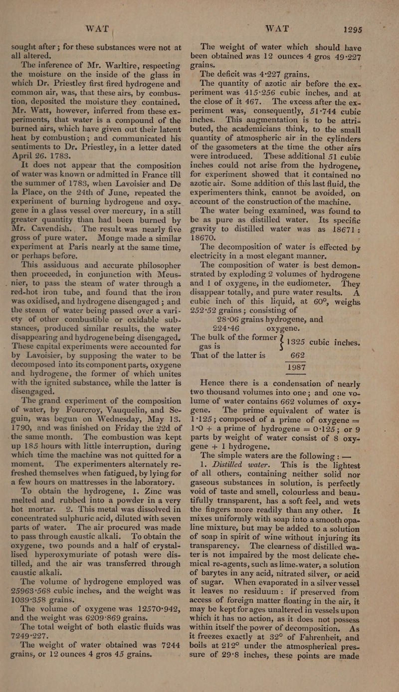 sought after ; for these substances were not at all altered. The inference of Mr. Warltire, respecting the moisture on the inside of the glass in which Dr. Priestley first fired hydrogene and common air, was, that these airs, by combus- tion, deposited the moisture they contained. Mr. Watt, however, inferred from these ex- periments, that water is a compound of the burned airs, which have given out their latent heat by combustion; and communicated his sentiments to Dr. Priestley, in a letter dated April 26. 1783. It does not appear that the composition of water was known or admitted in France till the summer of 1783, when Lavoisier and De la Place, on the 24th of June, repeated the experiment of burning hydrogene and oxy- gene in a glass vessel over mercury, ina still greater quantity than had been burned by Mr. Cavendish., The result was nearly five gross of pure water. Monge made a similar experiment at Paris nearly at the same time, or perhaps before. ' This assiduous and accurate philosopher then proceeded, in conjunction with Meus- _ Mier, to pass the steam of water through a red-hot iron tube, and found that the iron was oxidised, and hydrogene disengaged ; and the steam of water being passed over a vari- ety of other combustible or oxidable sub- stances, produced similar results, the water disappearing and hydrogene being disengaged. These capital experiments were accounted for by Lavoisier, by supposing the water to be decomposed into its component parts, oxygene and hydrogene, the former of which unites with the ignited substance, while the latter is disengaged. The grand experiment of the composition of water, by Fourcroy, Vauquelin, and Se- guin, was begun on Wednesday, May 13. 1790, and was finished on Friday the 22d of -the same month. The combustion was kept up 185 hours with little interruption, during which time the machine was not quitted for a moment, The experimenters alternately re- freshed themselves when fatigued, by lying for a few hours on mattresses in the laboratory. To obtain the hydrogene, 1. Zinc was melted and rubbed into a powder in a very hot mortar. 2. This metal was dissolved in concentrated sulphuric acid, diluted with seven parts of water. The air procured was made to pass through caustic alkali. To obtain the oxygene, two pounds and a half of crystal- lised hyperoxymuriate of potash were dis- tilled, and the air was transferred through caustic alkali. The volume of hydrogene employed was 25963°568 cubic inches, and the weight was 1039°358 grains. The volume of oxygene was 12570:942, and the weight was 6209:869 grains. The total weight of both elastic fluids was 7249°227. The weight of water obtained was 7244 grains, or 12 ounces 4 gros 45 grains. The weight of water which should have been obtained was 12 ounces 4 gros 49:227 grains, ; ° The deficit was 4:227 grains, The quantity of azotic air before the ex- periment was 415:256 cubic inches, and at the close of it 467. The excess after the ex. periment was, consequently, 51°744 cubic inches. This augmentation is to be attri- buted, the academicians think, to the small quantity of atmospheric air in the cylinders of the gasometers at the time the other airs were introduced. These additional 51 cubic inches could not arise from the hydrogene, for experiment showed that it contained no azotic air. Some addition of this last fluid, the experimenters think, cannot be avoided, on account of the construction of the machine. _ The water being examined, was found to be as pure as distilled water. Its specific gravity to distilled water was as 18671; 18670. ’ The decomposition of water is effected by electricity in a most elegant manner. The composition of water is best demon- strated by exploding 2 volumes of hydrogene and | of oxygene, in the eudiometer. They disappear totally, and pure water results. A cubic inch of this liquid, at 60°, weighs 252°52 grains ; consisting of ; 28°06 grains hydrogene, and 224°46 oxygene. ere a re 1325 cubic inches. gas is That of the latter is 662 1987 Hence there is a condensation of nearly two thousand volumes into one; and one vo- lume of water contains 662 volumes of oxy- gene. The prime equivalent of water is 1+125; composed of a prime of oxygene = 1:0 + a prime of hydrogene = 0:125; or 9 parts by weight of water consist of 8 oxy- gene + 1 hydrogene. The simple waters are the following : — 1. Distilled water. This is the lightest of all others, containing neither solid nor gaseous substances in solution, is perfectly void of taste and smell, colourless and beau- tifully transparent, has a soft feel, and wets the fingers more readily than any other. It mixes uniformly with soap into a smooth opa- line mixture, but may be added to a solution of soap in spirit of wine without injuring its transparency. The clearness of distilled wa- ter is not impaired by the most delicate che- mical re-agents, such as lime-water, a solution of barytes in any acid, nitrated silver, or acid of sugar. When evaporated in a silver vessel it leaves no residuum: if preserved from access of foreign matter floating in the air, it may be kept for ages unaltered in vessels upon which it has no action, as it does not possess within itself the power of decomposition. As it freezes exactly at 32° of Fahrenheit, and boils at 212° under the atmospherical pres- sure of 29°8 inches, these points are made