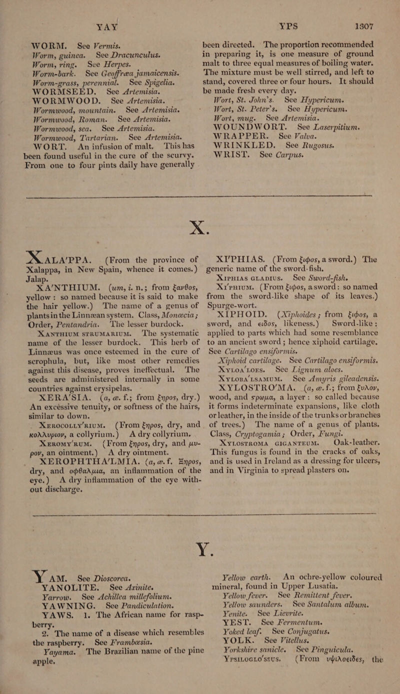 YAY WORM. See Vermis. Worm, guinea. See Dracunculus. Worm, ring. See Herpes. Worm-bark. See Geoffrea jamaicensis. Worm-grass, perennial. See Spigelia. WORMSEED. See Ariemisia. WORMWOOD. See Artemisia. Wormwood, mountain. See Artemisia. Wormwood, Roman. See Artemisia. Wormwood, sea. See Artemisia. Wormwood, Tartarian. See Artemisia. WORT. An infusion of malt. This has been found useful in the cure of the scurvy. From one to four pints daily have generally YPS 1307 been directed. The proportion recommended in preparing it, is one measure of ground malt to three equal measures of boiling water. The mixture must be well stirred, and left to stand, covered three or four hours. It should be made fresh every day. Wort, St. John’s. See Hypericum. Wort, St. Peter's. See Hypericum. Wort, mug. See Artemisia. WOUNDWORT. See Laserpitium. WRAPPER. See Valva. WRINKLED. See Rugosus. WRIST. See Carpus. NUALaPPa. (From the province of Xalappa, in New Spain, whence it comes.) Jalap. XA/NTHIUM. (um,i.n.; from Eav@os, yellow : so named because it is said to make the hair yellow.) The name of a genus of plantsin the Linnzan system, Class, Monecia ; Order, Pentandria. The lesser burdock. XANTHIUM stRUMARIUM. ‘The systematic name of the lesser burdock. ‘This herb of Linnzus was once esteemed in the cure of scrophula, but, like most other remedies against this disease, proves ineffectual. The seeds are administered internally in some countries against erysipelas. XERA‘SIA. (a,@.f.; from &npos, dry.) An excéssive tenuity, or softness of the hairs, similar to down. Xerocotty’Rium. (From fmpos, dry, and KoAAupioy, a collyrium.) A dry collyrium, Xeromy’rum. (From énpos, dry, and pv- pov, an ointment.) <A dry ointment. XEROPHTHA’LMIA. (a, @.f. Enpos, dry, and op@aAuia, an inflammation of the eye.) A dry inflammation of the eye with- out discharge. XI’PHIAS. (From ios, a sword.) The generic name of the sword-fish, XirwiAs ataprus. See Sword-fish. Xrpuium. (From fidos, asword: so named from the sword-like shape of its leaves.) Spurge-wort. XIPHOID. (Xiphoides; from kthos, a sword, and edos, likeness.) Sword-like; applied to parts which had some resemblance to an ancient sword ; hence xiphoid cartilage. See Cartilago ensiformis. Xiphoid cartilage. See Cartilago ensiformis. Xytoa‘tors. See Lignum aloes. Xycoza’tsamum. See Amyris gileadensis. XYLOSTRO’MA. (a, @. f.; from fvAoy, wood, and spwua, a layer: so called because it forms indeterminate expansions, like cloth or leather, in the inside of the trunks or branches of trees.) The name of a genus of plants, Class, Cryptogamia; Order, Fungi. Xytosrroma GicAnteuM. Oak-leather. This fungus is found in the cracks of oaks, and is used in Ireland as a dressing for ulcers, and in Virginia to spread plasters on. Y am. See Dioscorea. YANOLITE. See Avinite. Yarrow. See Achillea miilefolium. YAWNING. See Pandiculation. YAWS. 1. The African name for rasp- berry. 2. The name of a disease which resembles the raspberry. See Frambesia. Yayama. The Brazilian name of the pine apple, Yellow earth. An ochre-yellow coloured mineral, found in Upper Lusatia. Yellow fever. See Remittent fever. “ellow saunders. See Santalum albwm. Yenite. See Lievrite. . YEST. See Fermentum. Yoked leaf. See Conjugatus. YOLK. See Vitellus. Yorkshire sanicle. See Pinguicula. Yrsiwocio’ssus. (From vyaceides, the