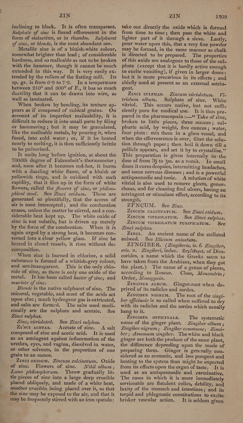 ZIN inclining to black. It is often transparent. Sulphate of zinc is found efflorescent in the form of stalactites, or in rhombs. Sulphuret of zinc, or blende, is the most abundant ore. Metallic zine is of a bluish-white colour, somewhat brighter than lead ; of considerable hardness, and so malleable as not tobe broken with the hammer, though it cannot be much extended in this way. It is very easily ex- tended by the rollers of the flatting mill. Its sp. gr. is from 6°9 to 7°2._ In a temperature between 210° and 300° of F., it has so much ductility that it can be drawn into wire, as well as laminated. When broken by bending, its texture ap- pears as if composed of cubical grains. On account of its imperfect malleability, it is difficult to reduce it into small parts by filing or hammering ; but it may be granulated, like the malleable metals, by pouring it, when fused, into cold water; or, if it be heated nearly to melting, it is then sufficiently brittle to be pulverised. It melts long before ignition, at about the 700dth degree of Fahrenheit’s thermometer ; and, soon after it becomes red-hot, it burns with a dazzling white flame, of a bluish or yellowish tinge, and is oxidised with such rapidity, that it flies up in the form of white flowers, called the flowers of zinc, or philoso- phical wool. See Zinci oxidum. These are generated so plentifully, that the access of air is soon intercepted; and the combustion ceases, unless the matter be stirred, and a con- siderable heat kept up. The white oxide of zinc is not volatile, but is driven up merely by the force of the combustion. When it is again urged by a strong heat, it becomes con- verted into a clear yellow glass. If zinc be heated in closed vessels, it rises without de- composition. When zinc is burned in chlorine, a solid substance is formed of a whitish-grey colour, and semitransparent. This is the only chlo- ride of zinc, as there is only one oxide of the metal. It has been called butter of sinc, and muriate of zinc. Blende is the native sulphuret of zinc. The mineral, vegetable, and most of the acids act upon zinc; much hydrogene gas is extricated, and salts are formed. ‘The salts used medi- cinally are the sulphate and acetate. See Zinct sulphas. Zinc, vitriolated. See Zinci sulphas. Zi'nct acetas. Acetate of zinc. A salt composed of zinc and acetic acid. It is used as an astringent against inflammation of the urethra, eyes, and vagina, dissolved in water, or other solvents, in the proportion of one grain to an ounce. Zixct oxipum. Zincum calcinatum. Oxide of zinc. Flowers of zinc. Nihil album; Lana philosophorum. Throw gradually. lit- tle pieces of zinc into a large deep crucible placed obliquely, and made of a white heat, another crucible being placed over it, so that the zinc may be exposed to the air, and that it may be frequently stirred with an iron spatula; ZIN 1309 take out directly the oxide which is formed. from time to time; then pass the white and lighter part of it through a sieve. Lastly, pour water upon this, that a very fine powder may be formed, in the same manner as chalk is directed to be prepared. The properties of this oxide are analogous to those of the sul- phate (except that it is hardly active enough to excite vomiting), if given in larger doses: but it is more precarious in its effects ; and chiefly used at present as an external astrin- gent. ZINCI SULPHAS. Zincum vitriolatum. Vi- triolum album. Sulphate of zinc. White vitriol, This occurs native, but not suffi- ciently pure for medical use. It is thus pre-~ pared in the pharmacopceia :—“ Take of zinc, broken to little pieces, three ounces; sul- phuric acid, by weight, five ounces; water, four pints: mix them in a glass vessel, and when the effervescence is over, filter the solu- tion through paper; then boil it down till a pellicle appears, and set it by to crystallise.” This preparation is given internally in the dose of from 9j to 3ss. as a vomit. . In small doses it cures dropsies, intermitting headaches, and some nervous diseases ; and is a powerful antispasmodic and tonic. A solution of white vitriol is also used to remove gleets, gonor- rhoeas, and for cleaning foul ulcers, having an astringent or stimulant effect, according to its strength. ZY’'NCUM. See Zine. ZiNcuM catcinatum. See Zinci oxidum. ZINCUM VITRIOLATUM. See Zinci sulphas. ZINCUM VITRIOLATUM PURIFICATUM. See Zinci sulphas. _Zine1. An ancient name of the stellated aniseed. See Jilicium anisatum. ZUYNGIBER. (Zingiberis, is. f. Zingiber, eris. n. Zingiberi, indec. ZryLiepis, of Dios- corides, a name which the Greeks seem to have taken from the Arabians, when they got the plant.) The name of a genus of plants, according to Roscoe. Class, Monandria ; Order, Monogynia. ZINGIBER ALBUM. Ginger-root when de- prived of its radicles and sordes. ZINGIBER NIGRUM. The root of the xingi- ber officinale is so called when suffered to dry with its radicles and the sordes which usually hang to it. ZINGIBER OFFICINALE. The systematic name of the ginger plant. Zingiber album ; Zingiber nigrum; Zingiber commune; Zinsi- ber; Amomum xingiber. 'The white and black ginger are both the produce of the same plant, the difference depending upon the mode of preparing them. Ginger is generally con- sidered as an aromatic, and less pungent and heating to the system than might be expected from its effects upon the organ of taste. It is used as an antispasmodic and carminative, The cases in which it is more immediately serviceable are flatulent colics, debility, and laxity of the stomach and intestines; and in torpid and phlegmatic constitutions to excite brisker yascular action, It is seldom given