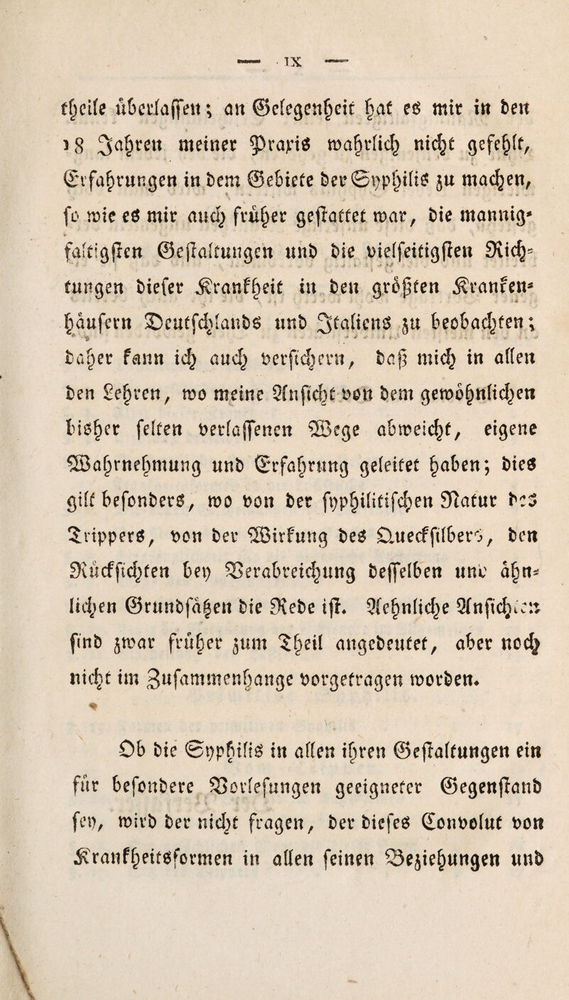 tfjcife uberfaffen; öu ©clegen^eit fmt e$ mir in be« » * ^ i-8 3a§ren wetner $>rapi$ ma^ptic^ nie\t gefehlt, ©rfafmungen in bem @e6ietc &er©ppfjili$ $u machen, fo mie e$ mir and) früher geflattet mar, bie mannig* if V> . ■' > falfigjlen ©eßalfungen unb bie bielfeitigfien 9lic^ fungen biefer $ranftjei£ in beu großen Traufen* Raufern ©eutfddanbs unb Staficitö ju beobachten; * 'S - i . > i ..... ba^er rann id) auc§ berftd^ern, baf] mid} in alten ben Sehren, mo meine 2fnficfot bou bem gemb^nlid^eti bioljer feiten betlaffencn ®ege ahmelc^t, eigene Sßafjrnehmung unb ©rfafmmg geleitet haben; bie$ gilt befenbetg, mo bon ber fpp^ilitifc^en Slatur bc3 Trippers, bon ber SEBirfung be6 Dntecfftlberö, ben SJucf fügten bet) SSerabret^ung beleihen unb d§n* Iid;en ©runbfd|en bie JKebe tjh ?{e§nlid^e Olnfic^cn fmb jmar früher jum $t)eil angebeufef, aber nodj nieb*t im 3ufammenf)ange borgetragen worben* ♦ ' Ob bie ©ppfuliö in allen iln*en ©efialtungen ein für befonbere SSorlefungen geeigneter ©egenflanb & * ’ * '• fep, wirb ber nicbf fragen, ber tiefes Sonbolut bon ,Kranff)eitsformen in allen feinen Sejie^ungen unb