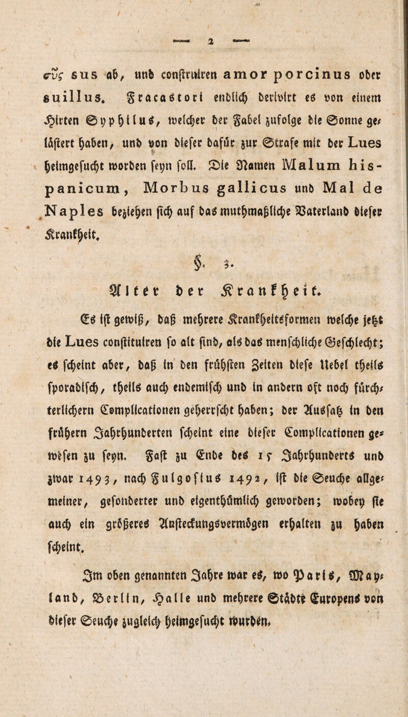 evg sus ab, utib conffrniren amor porcinus ober suillus, gracaStori enbllch bet’ioirt eö oon einem Ritten ©ppljtluS, welcher ber gabel jufolge bie Sonne ge# töffert haben, unb $on biefer bafür jur ©träfe mit ber Lues heimgefucht worben fepn foö. Sie Dramen Mal um his- panicum, Morbus gallicus unb Mal de Naples besiegen geh auf bas muthmagliche 33aterlanb biefer Jlranfgeit, §. ?. Sflfer öet Äranf^etf. iff gemig, bög mehrere ^ranfijdtsformen welche je|fi bie Lues conffituiren fo alt ffnb, al$ba$ menfef)licbe®efcblecbt; es fdjeint aber, bag in ben frü^pen Seiten btefe Uebel teils fporabifch, t^eils auch enbemifch unb in anbern oft nod) fürch* terlichern (Eomplicationen gef)errfd)t haben; ber 2(u$fa| in ben frühem 3ahtunberten fcheint eine biefer (Eomplicationen ge* wefen ju fepn. Soff S« €nbe bes 1 g 3ahtunbert$ unb $War 1493, nach gulgofius 1492/ iff bie ©euche aöge« meiner, gefonberter unb eigentümlich geworben; wobep ffe auch ein grbgereS 2(ßffedungöoerm5gen erhalten §u ha&w fcheint. 3m oben genannten 3ah^ war wo ‘Paris, CÖ?ap* (anb, Berlin, QaUe unb mehrere ©täbt* SuropenS oo« biefer ©euch? jugleich f)dmgefud;t tfyirbfti*