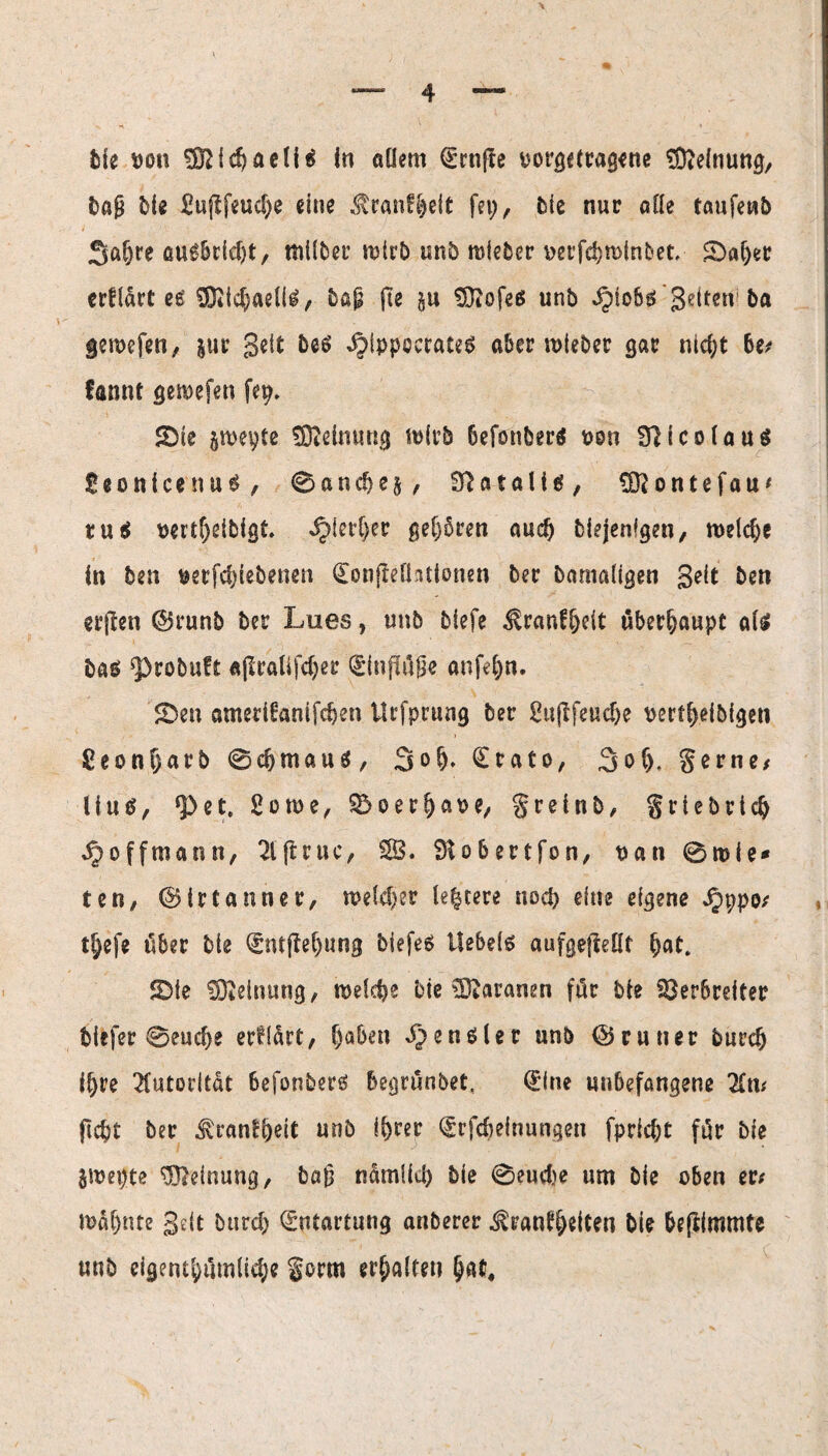 Me t)on Sfeidjaeli* In allem <£rnjfe oorgctragene Meinung, bajü Me £ujlfeud;e eine $ranf|eit fei;, Me nur alle taufewb 3af;re au^6cicf>t, tnüber rcirb unb miebcr oerfcbminbet. £)aijer erfldrt ee 83iid;aeli£, bßjä fte §u tücofeß unb ^>iobgi Setten ba gewefen, jur Seit betf ^fppeerateS aber mieber gar nidjt be; fannt gemefen fep. SDie jmepte SOieimmg mfrb befonber* oon 91icolau$ SeonlcenuS, ©andie^, Sftatalitf, Üftontefau* tu$ oertljeiMgt. ^ierl;er gehören aud) Mejenfgen, welche In ben uetfd;iebenen ConfleHatlonen ber Damaligen Seit ben erjlen d5runb ber Lues, unb biefe ^ranfljdt überhaupt als! ba$ ‘Probuft «$tftlifd;ee (ginfltöge unfein. £>en ametiüanifcben Urfprung ber ^«(Ifeucfje oertfrefbigen £eonf;arb ©cbmauä, 3ofj. £tato, 3of), gerne/ liutf, <Pet, 2ome, ®oer^at>e/ grein b, griebrtd) J^offmann, 2ljL’uc, SB. SKobertfon, uan ©roie* tcn, ©irtanner, meld;er le|cere nocf> eine eigene ^ppo/ tl;efe über bte (£ntffel)ung biefeä Uebeis aufgefieüt bat. SDie Meinung, welche Me Waranen für bie Verbreiter biefer ©eucbe erwart, Ijaben Zensier unb @runer burcb iljre Autorität 6efonberß begrunbet, (£ine unbefangene 2Cm fidjt ber tonfljeit unb i^rer <£rfdjeinungen fpricbt für bie jmepte Meinung, baf} ndmlid) bie ©eudje um bie oben er; mdljnte Seit burcb Entartung anberer ^rantt)eiten bie beßimmte unb eigent^iimli^e form erhalten §at#