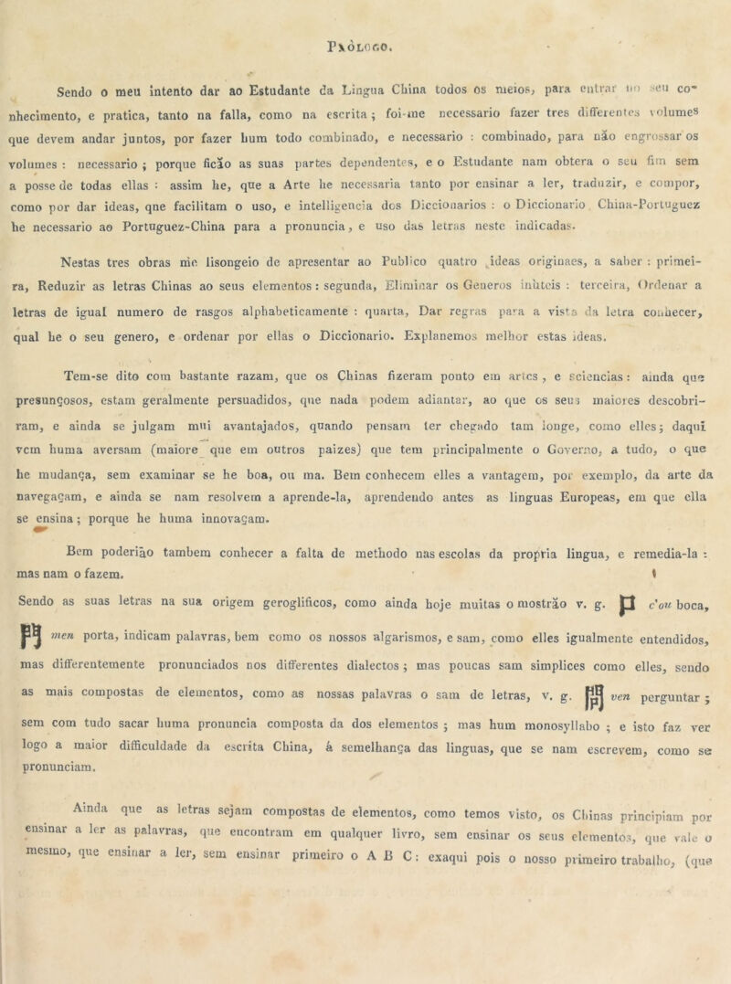 T\òl«c,o, Sendo o meu intento dar ao Estudante da Língua China todos os meios, para entrar no seu co- nhecimento, e pratica, tanto na falia, como na escrita; foi-me necessário fazer tres differentes volumes que devem andar juntos, por fazer hum todo combinado, e necessário : combinado, para uao engrossar os volumes : necessário ; porque ficão as suas partes dependentes, e o Estudante nam obterá o seu fim sem é a posse de todas ellas ■ assim lie, que a Arte lie necessária tanto por ensinar a ler, traduzir, e compor, como por dar ideas, qne facilitam o uso, e intelligencia des Dicciouarios : o Diccionario. China-Portuguez he necessário ao Portuguez-China para a pronuncia, e uso das letras neste indicadas. Nestas tres obras rrie lisongeio de apresentar ao Publico quatro jdeas originaes, a saber : primei- ra, Reduzir as letras Chinas ao seus elementos: segunda, Eliminar os Geueros inúteis : terceira, Ordenar a letras de igual numero de rasgos alphabeticamente : quarta, Dar regras para a vista da letra conhecer, qual be o seu genero, e ordenar por ellas o Diccionario. Explanemos melhor estas ideas. Tem-se dito cora bastante razam, que os Chinas fizeram ponto em artes, e Eciencias: ainda que presunçosos, estam geralmente persuadidos, que nada podem adiantar, ao que cs seus maiores descobri- ram, e ainda se julgam mui avantajados, quando pensam ler chegado tam ionge, como elles; daqui vem liuma aversam (maiore que em outros paizes) que tem principalmente o Governo, a tudo, o que he mudança, sem examinar se he boa, ou ma. Bem conhecem elles a vantagem, por exemplo, da arte da navegaçam, e ainda se nam resolvera a aprende-la, aprendendo antes as linguas Europeas, em que ella se ensina; porque he huma innovaçam. Bem poderião também conhecer a falta de metliodo nas escolas da própria lingua, e remedia-la : mas nam o fazem. t Sendo as suas letras na sua origem geroglifreos, como ainda boje muitas o mostrâo v. g. p cou boca, pj men porta, indicam palavras, bem como os nossos algarismos, e sam, como elles igualmente entendidos, mas differentemente pronunciados nos differentes dialectos ; mas poucas sam simplices como elles, sendo as mais compostas de elementos, como as nossas palavras o sam dc letras, v. g. |jjj ven perguntar ; sem com tudo sacar liuma pronuncia composta da dos elementos ; mas hum monosyllabo ; e isto faz ver logo a maior difficuldade da escrita China, á semelhança das linguas, que se nam escrevem, como se pronunciam. Ainda que as letras sejam compostas de elementos, ensinar a ler as palavras, que encontram em qualquer livro mesmo, que ensinar a ler, sem ensinar primeiro o A B C: como temos visto, os Chinas principiam por , sem ensinar os seus elementos, que vale o exaqui pois o nosso primeiro trabalho, (que
