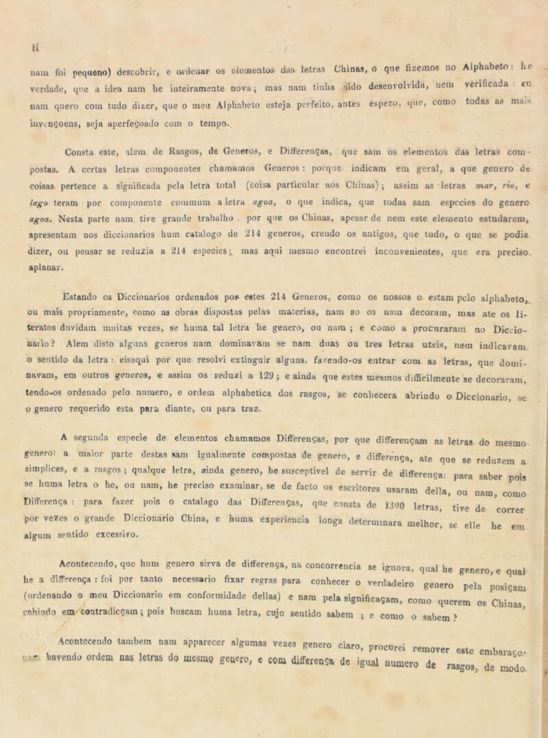 nam foi pequeno) descobrir, e ordenar os elementos das letras Chinas, o que fizemos no Alphí.be.o . í> verdade, qne a idea nam lie inteiramente nova; mas nam tinha sido desenvolvida, nem verificada en nam quero com tudo dizer, que o meu Alphabeto esteja perfeito, antes espero, que, como todas as m.ii invençoens, seja aperfeçoado com o tempo. Consta este, alem de Rasgos, de Generos, e Differenças, que sam os elementos das letras com - postas. A certas letras componentes chamamos Generos : porque indicam em geral, a que genero de coisas pertence a significada pela letra total (coisa particular aos Chinas); assim as letras mar, rio, e lago teram por componente coinmum a letra agoa, o que indica, que todas sam espccies do genero agoa. Nesta parte nam tive grande trabalho por que os Chinas, apesar de nem este elemento estudarem, apresentam nos diccionarios hum catalogo de 214 generos, crendo os antigos, que tudo, o que se podia dizer, ou peusar se reduzia a 214 especics; mas aqui mesmo encontrei incouvenientes, que era preciso, aplanar. Estando os Diccionarios ordenados pop estes 214 Generos, como os nossos o estam pelo alphabeto, ou mais propriamente, como as obras dispostas pelas matérias, nam so os nam decoram, mas ate os li- teratos duvidam muitas vezes, se huma tal letra he geuero, ou nam ; e como a procuraram no Diccio- naiio? Alem disto alguns generos nam dominavam se nam duas ou tres letras uteis, nem indicavam o sentido da letra : eisaqui por que resolvi extinguir alguns, fíueudo-os entrar com as letras, que domi- navam, em outros generos, e assim os reduzi a 129; e ainda que estes mesmos dificilmente se decoraram. tendo-os ordenado pelo numero, e ordem alphabetica dos rasgos, se conhecera abrindo o Diccionurio, se o genero requerido esta para diante, ou para traz. A segunda especie de elementos chamamos Differenças, por que differençam as letras do mesmo genero: a maior parte destas sam igualmente compostas de genero, e differença, ate que se reduzem a simplices, e a rasgos ; qualque letra, ainda genero, be suseeptivel de servir de differença: para saber ois se huma letra o he, ou nam, he preciso examinar, se de facto os escritores usaram delia, ou nam, Jmo Differença : para fazer pois o catalago das Differenças, qne consta de Htm v letras, tive de correr por vezes o grande Diccionario China, e huma experiencia longa determinara melhor, se elie he em algum sentido excessivo. Acontecendo, que hum genero sirva de differença, na concorrência se ignora, qual he genero, e qual he a differença : foi por tanto necessário fixar regras para conhecer o verdadeiro genero pela posiçam (ordenando o meu Diccionario em conformidade delias) e nam pela significaçam, como querem os Chinas cahiado em contradicçam; pois buscam huma letra, cujo sentido sabem ; e como o sabem? Acontecendo também nam apparecer algumas vezes genero claro, procurei remover este emba • Varendo ordem nas letras do mesmo genero, e cm differensa de igual numero de rasgos,Te T>do