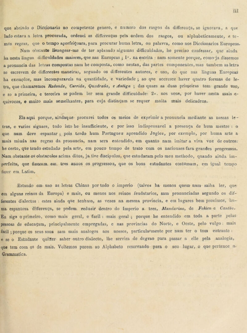 que abrindo o Diccionario no competente genero, e numero dos rasgos da diflferença, se ignorava, a que lado estava a letra procurada, ordenei as differenças pela ordem dos rasgos, ou alphabeticamente, e te- mos regras, que o tempo aperfeiçoara, para procurar buma letra, ou palavra, como nos Diccionarios Europeos. Nam ob9tante lifiongear-me de ter aplanado algumas dificuldades, he preciso confessar, que ainda ba nesta lingua dificuldades maiores, que nas Europeas ; IJ. na escrita : nam somente porque, corno ja dissemos a pronuncia das letras compostas nam he composta, como nestas, das partes componentes, mas também as letra se escrevem de differentes maneiras, segundo os diAferentes autores, e uso, do que nas linguas Europeas ha exemplos, mas incomparáveis na quantidade, e variedade ; ao qne accresce haver qnatro formas de le- tra, que chamaremos Redonda, Corrida, Quadrada, e Antiga ; das quaes as duas primeiras tem grande uso, e so a primeira, e terceira se podem ler sem grande difficuldade: 2<j. nos sons, por haver nesta mais e- quivocos, e muito mais semelhantes, para cuja distingam se requer muita mais delicadeza. Eis aqui porque, aindaque procurei todos os meios de exprimir a pronuncia mediante as nossas le- tras, e varlos signaes, tudo isto he insuficiente, e por isso indispensável a presença de hum mestre : o que nam deve espantar ; pois tendo hum Portngue* aprendido Jngles, por exemplo, por huma arte a mais miuda nas regras da pronuncia, nam sera entendido, em quanto nam imitar a viva voz de outros: he certo, que tendo estudado pela arte, em pouco tempo de trato com os nacionaes fara grandes progressos. Nam obstante os obstáculos acima ditos, ja tive discipulos, que estudaram pelo meu methodo, quando ainda im- perfeito, que fizeram, em tres anãos os progressos, que os bons estudantes costumam, em igual tempo faser em Latim, Estando em uso as letras Chinas por todo o império (talves ha menos quem nam saiba ler, que em alguns reinos da Europa) e mais, ou menos nos reinos feudatarios, sam pronunciadas segundo os dif- ferentes dialectos . estes ainda que tenham, as vezes na mesma provinda, e em lugares bem proximos, hu- ma espantosa differença, se podem redusir dentro do Império a tres, Mandarim, de Fokien e Cantão. Eu sigo o primeiro, como mais geral, c facil : mais geral ; porque he entendido em toda a parte pelas pessoas de edncaçam, principal mente empregadas, e nas provindas do Nortè, e Oeste, pelo vulgo: mais facil; porque os seus sons sam mais analogos aos nossos, particularmente por nam ter o tom entraute : e se o Estudante quizer saber outro dialecto, lhe servira de degrao para passar a elle pela analogia, que tem com os de mais. Voltemos porem ao Alphabeto reservando para o seu lugar, o que pertence a- Grammatica.