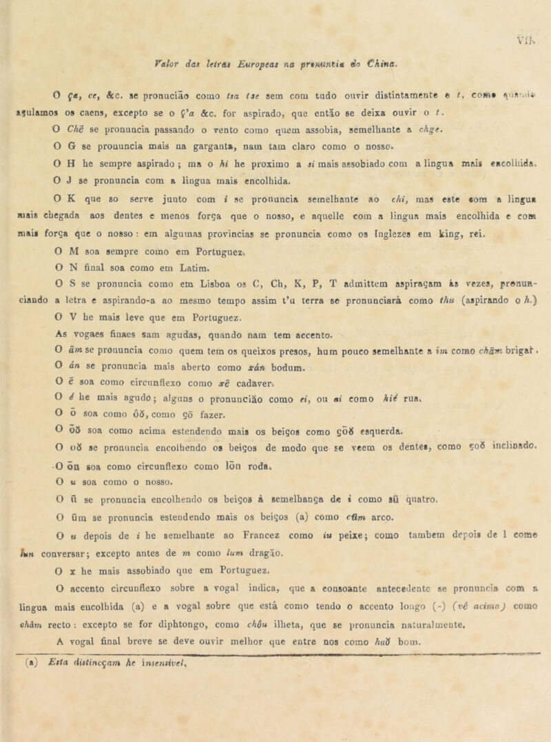 Valor das letras Europeas na prsnunUa do China. O Ça, ce, ácc. se pronucião como tsa tse sem com tudo ouvir distintamente e t, com» quando» açulamos 09 caens, excepto se o Ç’a &c. for aspirado, que então se deixa ouvir o t. O Chê se pronuncia passando o vento como quem assobia, semelhante a ckge. O G se pronuncia mais na garganta, nam tam claro como o nosso» O H he sempre aspirado ; ma o hi he proximo a si mais assobiado com a lingua mai* encolhida. O J se pronuncia com a lingua mais encolhida. O K que so serve junto com i se pronuncia semelhante ao chi, mas este «om a lingua mais chegada aos dentes e menos força que o nosso, e aquelle com a lingua mais encolhida e com mai« força que o nosso : em algumas provindas se pronuncia como os Inglezes em king, rei. O M soa sempre como em Portuguez. O N final soa como em Latim. 0 S se pronuncia como em Lisboa os C, Ch, K, P, T admittem aspiraçam ás vezes, pronun- ciando a letra e aspirando-a ao mesmo tempo assim t'u terra se pronunciará como thu (aspirando o h.) O V he mais leve que em Portuguez. As vogaes finaes sam agudas, quando nam tem accento. O ãm se pronuncia como quem tem os queixos presos, hum pouco semelhante a im como ckãni brigar. O an se pronuncia mais aberto como xán bodum. O é soa como circunflexo como xê cadáver» O é he mais agudo; alguns o pronuncião como ei, ou ai como hié rua. O õ soa como 06, como çõ fazer. O 06 soa como acima estendendo mais os beiços como ÇÕ8 esquerda. O v6 se pronuncia encolhendo 09 beiços de modo que se veem os dentes, como Ço5 inclinado. O õn soa como circunflexo como lõn roda. O u soa como o nosso. O ü se pronuncia encolhendo os beiços â semelhança de i como sü quatro. O üm se pronuncia estendendo mais os beiços (a) como cüm arco. O u depois de i he semelhante ao Francez como »'u peixe; como também depoÍ9 de 1 como lun conversar; excepto antes de m como lun 1 dragão. O x he mais assobiado que em Portuguez. O accento circunflexo sobre a vogal indica, que a consoante antecedente se pronuncia com s lingua mais encolhida (a) e a vogal sobre que está como tendo 0 accento loago (-) (vê acima) como châm recto : excepto se for diphtongo, como chôu illieta, que se pronuncia naturalmente. A vogal final breve se deve ouvir melhor que entre nos como kati bom. (a) Esta distineçam he insensível.