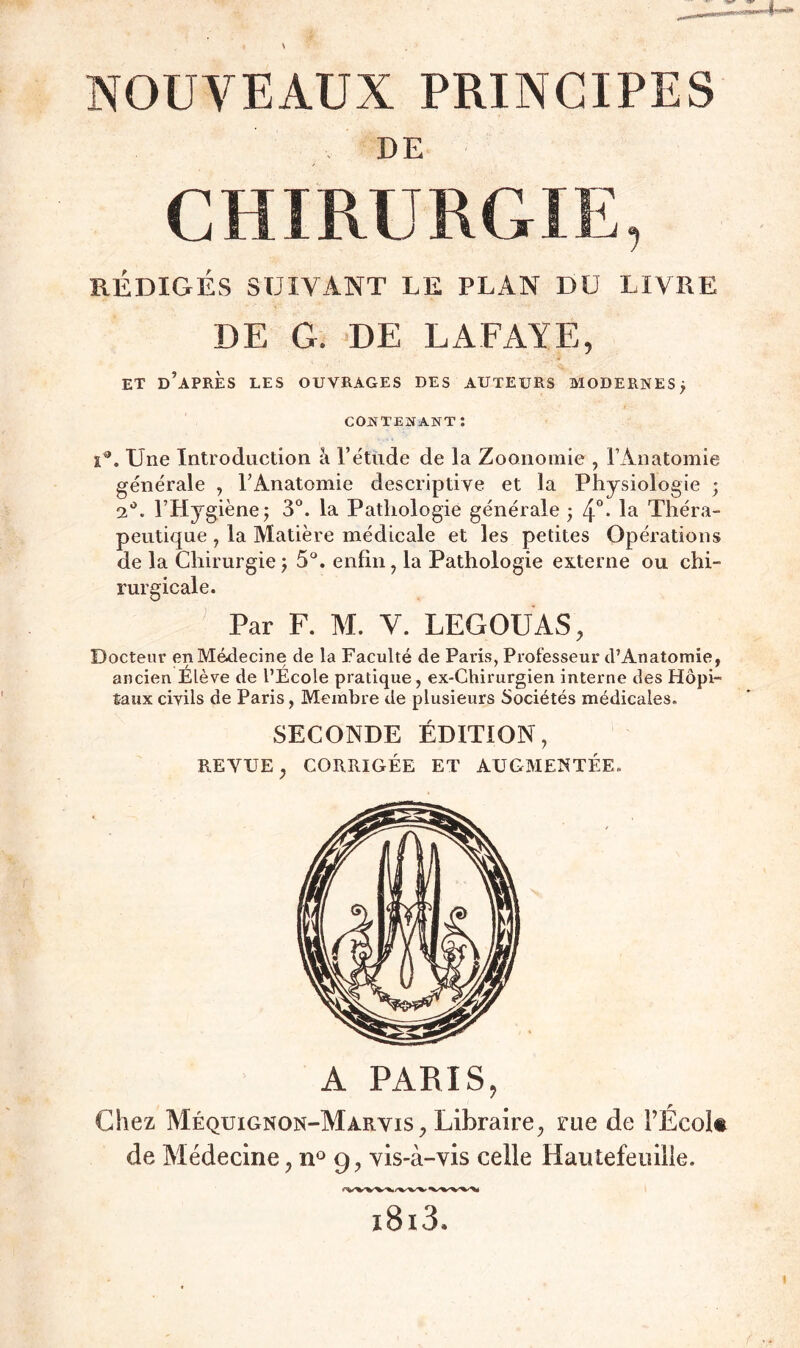 NOUVEAUX PRINCIPES DE CHIRURGIE, RÉDIGÉS SUIVANT LE PLAN DU LIVRE DE G. DE LAFAYE, ET D’APRÈS LES OUVRAGES DES AUTEURS MODERNES ; contenant : i®. Une Introduction à l’étude de la Zoonomie , l’Anatomie générale , l’Anatomie descriptive et la Physiologie ; 2°. l’Hygiène j 3°. la Pathologie générale • 4°- la Théra- peutique , la Matière médicale et les petites Opérations de la Chirurgie; 5°. enfin, la Pathologie externe ou chi- rurgicale. Par F. M. Y. LEGOUAS, Docteur en Médecine de la Faculté de Paris, Professeur d’Anatomie, ancien Elève de l’Ecole pratique, ex-Chirurgien interne des Hôpi- taux civils de Paris, Membre de plusieurs Sociétés médicales. SECONDE ÉDITION, REVUE, CORRIGÉE ET AUGMENTÉE. A PARIS, Chez Méquignon-Marvis, Libraire, rue de FÉcok de Médecine, n° 9, vis-à-vis celle Hautefeuille.