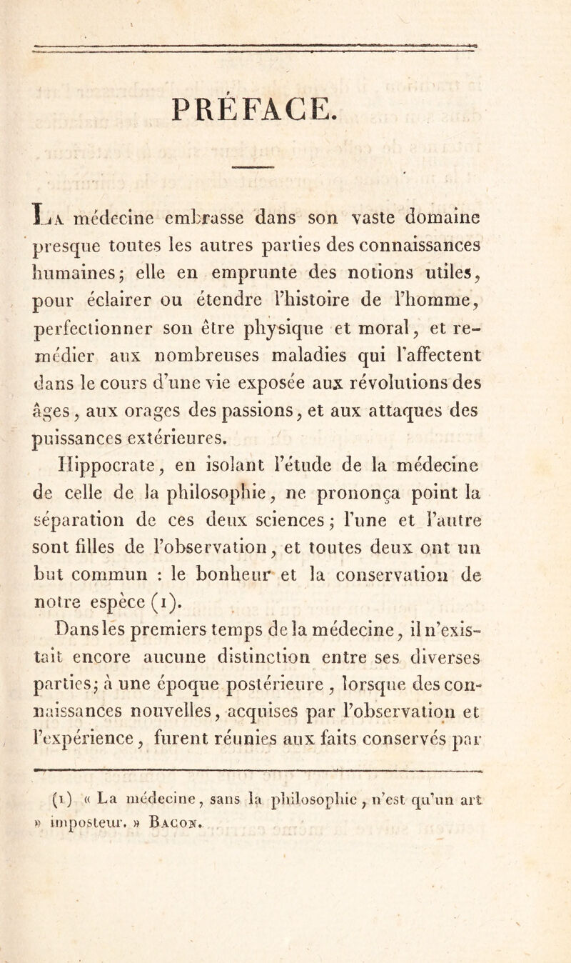 PREFACE. La médecine embrasse dans son vaste domaine presque toutes les autres parties des connaissances humaines; elle en emprunte des notions utiles, pour éclairer ou étendre l’histoire de l’homme, perfectionner son être physique et moral , et re- médier aux nombreuses maladies qui l'affectent dans le cours d’une vie exposée aux révolutions des âges, aux orages des passions , et aux attaques des puissances extérieures. Hippocrate, en isolant l’étude de la médecine de celle de la philosophie, ne prononça point la séparation de ces deux sciences ; l’une et l’autre sont fdles de l’observation , et toutes deux ont un but commun : le bonheur et la conservation de notre espèce (i). Dans les premiers temps de la médecine , il n’exis- tait encore aucune distinction entre ses diverses parties; à une époque postérieure , lorsque des con- naissances nouvelles, acquises par l’observation et l’expérience, furent réunies aux faits conservés par (i) « La médecine, sans la philosophie, n’est qu’un art » imposteur. » Bacon.