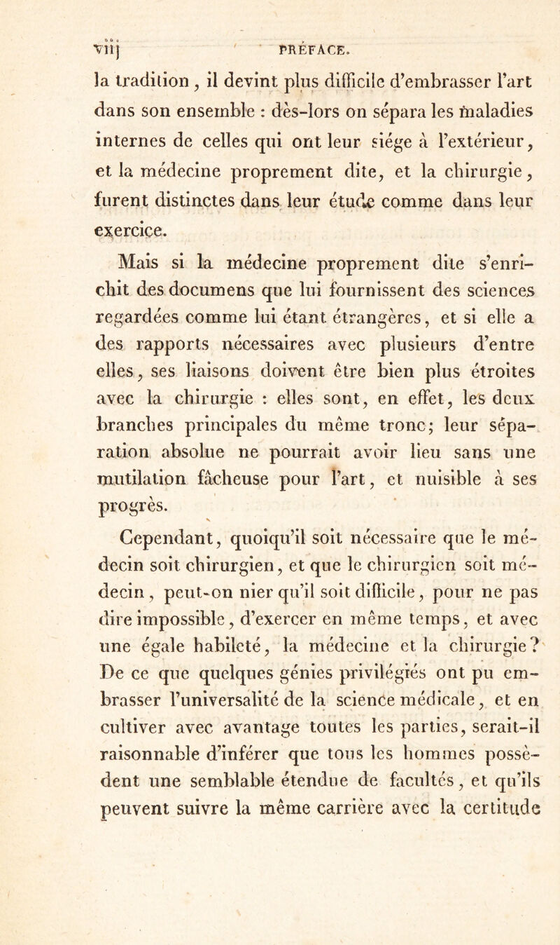 Vil] la tradition , il devint plus difficile d’embrasser l’art dans son ensemble : dès-lors on sépara les fnaladies internes de celles qui ont leur siège à l’extérieur, et la médecine proprement dite, et la chirurgie, furent distinctes dans leur étude comme dans leur exercice. Mais si la médecine proprement dite s’enri- chit des documens que lui fournissent des sciences regardées comme lui étant étrangères, et si elle a des rapports nécessaires avec plusieurs d’entre elles, ses liaisons doivent être bien plus étroites avec la chirurgie : elles sont, en effet, les deux branches principales du même tronc; leur sépa- ration absolue ne pourrait avoir lieu sans une mutilation fâcheuse pour l’art, et nuisible â ses progrès. N Cependant, quoiqu’il soit nécessaire que le mé- decin soit chirurgien, et que le chirurgien soit mé- decin , peut-on nier qu’il soit difficile, pour ne pas dire impossible, d’exercer en même temps, et avec une égale habileté, la médecine et la chirurgie? De ce que quelques génies privilégiés ont pu em- brasser l’universalité de la science médicale, et en cultiver avec avantage toutes les parties, serait-il raisonnable d’inférer que tous les hommes possè- dent une semblable étendue de facultés, et qu’ils peuvent suivre la même carrière avec la certitude
