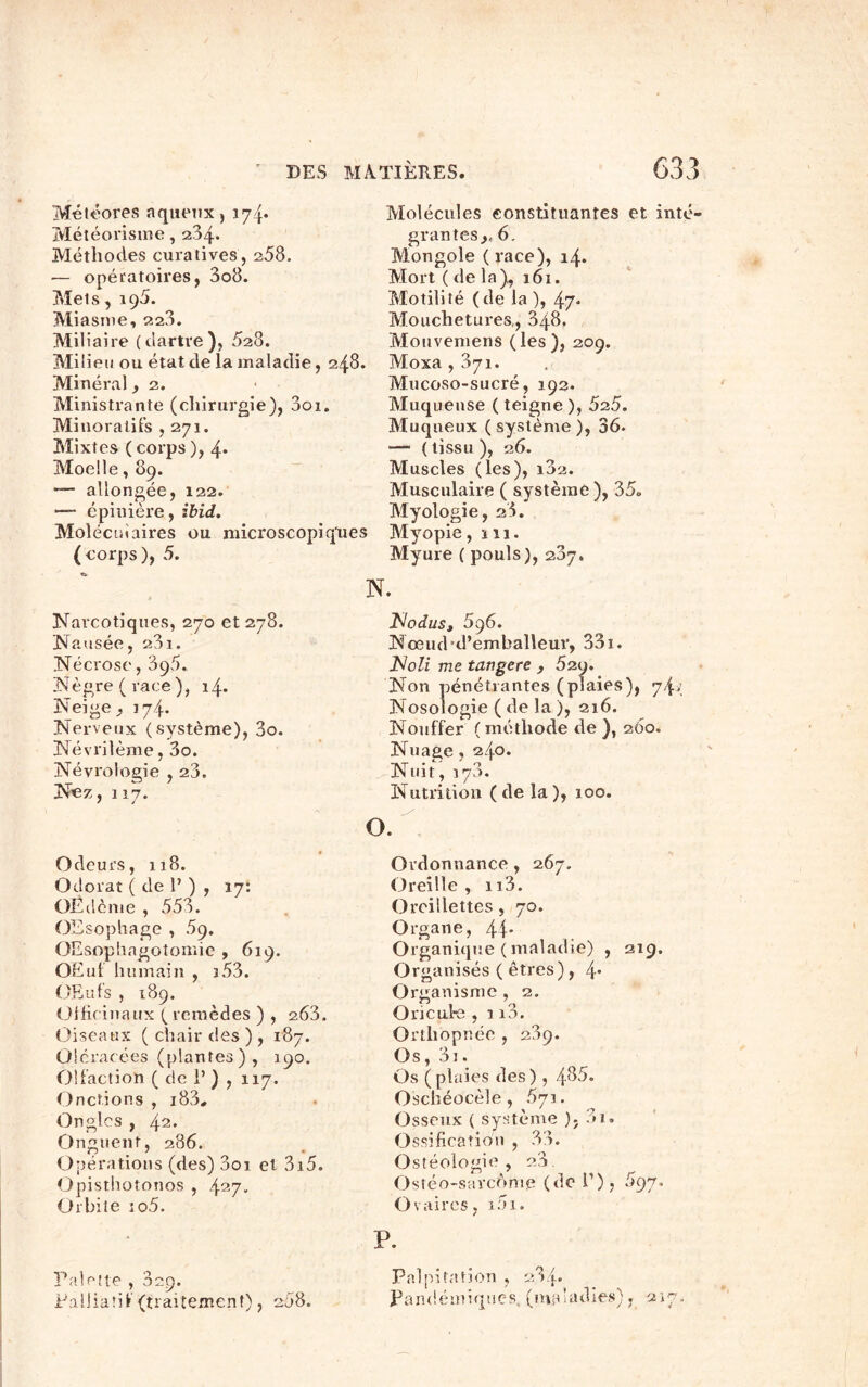 Météores aqueux, 174* Météorisme, 204. Méthodes curatives, 258. ■— opératoires, 3o8. Mets, 195. Miasme, 220. Miliaire (dartre), 528. Milieu ou état de la maladie, 248. Minéral, 2. Ministrante (chirurgie), 3oi. Minoratifs ,271. Mixtes (corps), 4* Moelle, 89. — allongée, 122. — épinière, ibid. Moléculaires ou microscopiques (corps), 5. Molécules constituantes et inté- grantes ,, 6. Mongole (race), 14. Mort ( de la), 161. Motilité (de la ), 47- Mouchetures,, 848, Mouvemens (les), 209. Moxa , 871. Mucoso-sucré, 192. Muqueuse ( teigne ), 5z5. Muqueux ( système ), 36. — (tissu), 26. Muscles (les), i32. Musculaire ( système), 35» Myologie, 28. Myopie, 111. Myure ( pouls), 237. N. Narcotiques, 270 et 278. Nausée, 231. Nécrose, 395. Nègre (race), 14. Neige ^ 174. Nerveux (système), 3o. Névrilème, 3o. Névrologie , 2a. Nez ,117. Odeurs, 118. Odorat ( de 1’ ) , 17: OÊdème , 553. OEsophage , 5g. OEsophagotomie , 619. OEuf humain , î53. OEuf s , 189. Officinaux (remèdes ) , 2.63. Oiseaux ( chair des ), 187. O! cracées (plantes), 190. Olfaction ( de 1’ ) , 117. Onctions , i83# Ongles , 42. Onguent, 286. Opérations (des) 001 et 3x5. Opisthotonos , 427. Orbite xo5. Palette , Sep. Palliatif (traitement), 208. Islodus, 5p6. Nœud'd’emballeur, 331. Noli me tav.gere , 52g. Non pénétrantes (plaies), Nosologie ( de la ), 216. Nouffer ( méthode de ), 260. Nuage, 240. Nuit, 170. Nutrition (de la), 100. Ordonnance, 267. Oreille, n3. Oreillettes, 70. Organe, 44' Organique ( maladie) , 219. Organisés ( êtres), 4* Organisme , 2. Oricufe , x i3. Orthopnée , 209. Os, 3x. Os ( plaies des ), 4^5. Oschéocèle , 5y 1. Osseux ( système ); 81. Ossification , 33. Ostéologie , 20. Ostéo-sarcome (do P), 5gy. Ovaires, i5i. P. Palpitation , 284. Pandémiques, (maladies), 2x7.