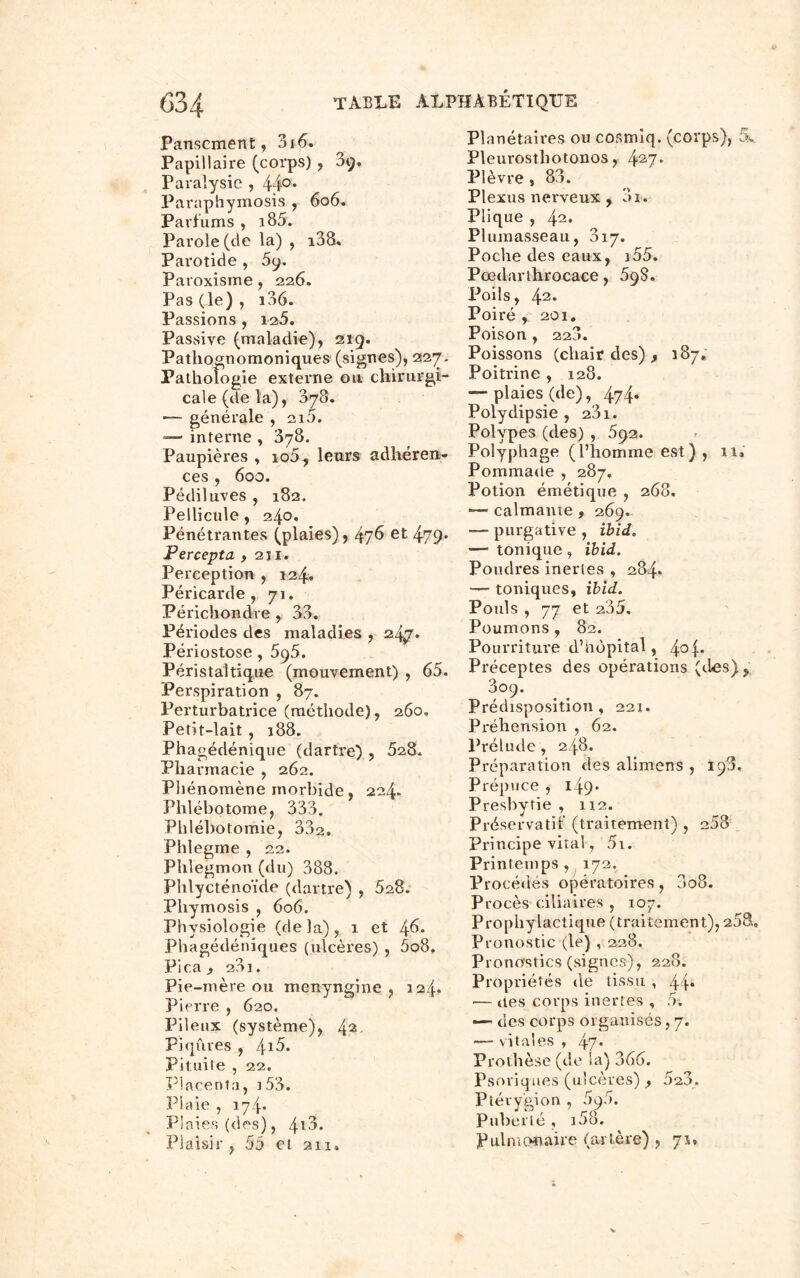 Pansement, 3i 6. Papillaire (corps) , 3g, Paralysie , 44°* Paraphymosis , 6o6. Parfums , i85. Parole (de la) , i38« Parotide , 5y. Paroxisme, 226. Pas (le) , i36. Passions , 125. Passive (maladie), 219. Pathognomoniques (signes), 227. Pathologie externe ou chirurgi- cale (de la), 878. —- générale , 210. — interne , 378. Paupières , io5, leurs adhéren- ces , 600. Pédiluves , 182. Pellicule, 240, Pénétrantes (plaies), 4?6 et 479* Percepta ,211. Perception , 124. Péricarde, 71. Périchondre , 33. Périodes des maladies , zty. Périostose, 5g5. Péristaltique (mouvement) , 65. Perspiration , 87. Perturbatrice (méthode), 260. Petit-lait , 188. Phagédénique (dartre) , 528. Pharmacie , 262. Phénomène morbide, 224. Phlébotome, 333. Phlébotomie, 332. Phlegme , 22. Phlegmon (du) 388. Phlycténoïde (dartre) , 528. Pliymosis , 606. Physiologie (delà), 1 et 46* Phagédéniques (ulcères) , 5o8. Pica , 23i. Pie-mère ou menyngine , 124* Pierre , 620. Pileux (système), 42- Piqûres , /\.i5. Pituite , 22. Placenta, 153. Plaie , 174. Plaies (des), 4*3. Plaisir, 55 et 211. Planétaires ou cosmiq. (corps), S. Pleui-osthotonos, 427* Plèvre, 83. Plexus nerveux , 3i. Plique , 42. Plumasseau, 817. Poche des eaux, 155. Pœdarthrocace, 5ÿS. Poils, 42. Poiré , 201. Poison , 22a. Poissons (chair des) , 187. Poitrine , 128. — plaies (de), 474* Polydipsie , 231. Polypes (des) , 592. Polyphage (l’homme est) , il. Pommade , 287, Potion émétique , 268. — calmante , 269. — purgative , ibid. — tonique, ibid. Poudres inertes , 284. — toniques, ibid. Pouls , 77 et 235. Poumons , 82. Pourriture d’nôpital, Préceptes des opérations (des), 809. Prédisposition, 221. Préhension , 62. Prélude, 248. Préparation des alimens , 19a, Prépuce , 149* Presbytie , 1x2. Préservatif (traitement) , 258 Principe vital, 5i. Printemps , 172. Procédés opératoires, 3o8. Procès ciliaires , 107. Prophylactique (traitement), 258. Pronostic (le) , 228. Pronostics (signes), 228. Propriétés de tissu , 44* — des corps inertes , 5. — des corps organisés, 7. — vitales , 47* Prothèse (de la) 366. Psoriques (ulcères) , 52.3. Ptévy'gion , 590. Puberté , i58. Pulmonaire (artère) , 71,