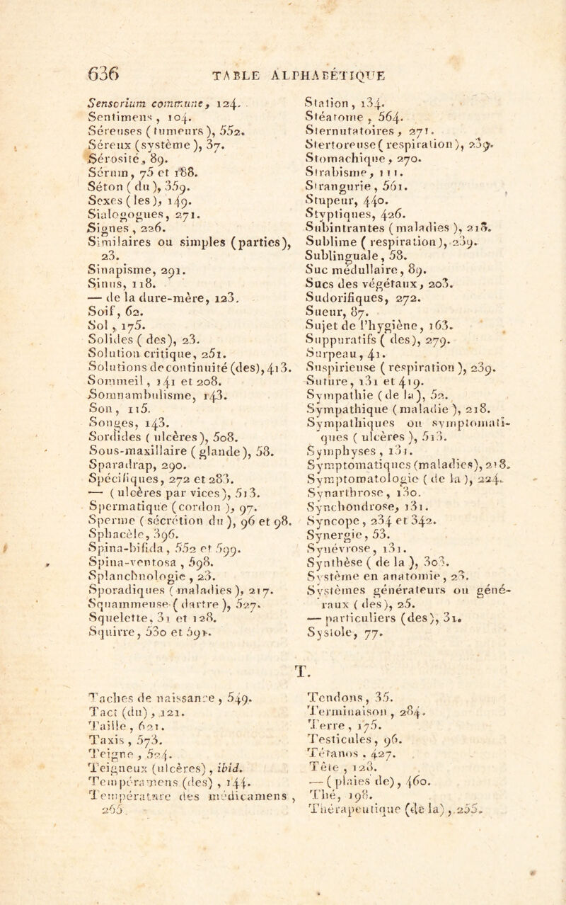 Senscrium commune, 124. Sentimens , 104. Séreuses ( fumeurs ), 552. Séreux (système), Sérositéj 89. Sérum, 75 et f88. Séton ( du ), 359. Sexes ( les ), 149* Sialogogues, 271. Si gnes , 226. Similaires ou simples (parties), O 20. Sinapisme, 291. Sinus, 118. — de la dure-mère, 120. Soif, 62. Sol , 175. Solides ( des), 23. Solution critique, 25i. Solutions de continuité (des), 413. Sommeil , 341 et 208. Somnambulisme, 143. Son, u5. Songes, 143. Sordides ( ulcères), 5o8. Sous-maxillaire ( glande), 58. Sparadrap, 290. Spécifiques, 272 et 280. •— (ulcères par vices), 5i3. Spermatique (cordon ), 97. Sperme ( sécrétion du ), 96 et 98. Spbacèle, 896. Spina-bifida, 552 et 899. Spina-ventosa , 898. Splancbnologie , 20. Sporadiques ( maladies ), 217. Squainmeuse ( dartre ), 527. Squelette, 3i et 128. Squirre, 53o et 59*. Tacites de naissance , 5q9. Tact (du) ,121. Taille , 62t. Taxis , 578. Teigne , 5?4* Teigneux (ulcères) , ibid. Tempéramens (ries) , t4f* Température des médicamens , 2 55, Station , 134* Stéarome , 564* Sternutatoires, 271. Stertoreuse ( respiration ), 289. Stomachique, 270. Strabisme ,111. Strangurie, 56i. Stupeur, 44°* Styptiques, 426. Subintrantes (maladies ), 218. Sublime ( respiration ), 209. Sublinguale, 58. Suc médullaire, 89. Sucs des végétaux, 200. Sudorifiques, 272. Sueur, 87. Sujetde l’hygiène, i63. Suppuratifs ( des), 279. Surpeau, 41 • Suspirieuse (respiration), 209. Suture, i3i et 419* Sympathie (de la), 52. Sympathique (maladie}, 218. Sympathiques ou symptomati- ques ( ulcères ), 5i8. Symphyses , i3 j. Symptomatiques (maladies), 218. Symptomatologie ( de la ), 224- Synarthrose, i3o. Synchondrose, j3i. Syncope , 234 et 342. Synergie, 53. Svnévrose, i3i. Synthèse ( de la ), 3oS. Système en anatomie, 28, Systèmes générateurs ou géné- raux ( des), 25. •— particuliers (des), 3i. Systole, 77. Tendons, 35. Terminaison , 284. Terre, 175. Testicules, 96. Tétanos . 427. i etc , 120. •— ( plaies de) , \6o. Thé, 198. Thérapeutique (de la) , 255-